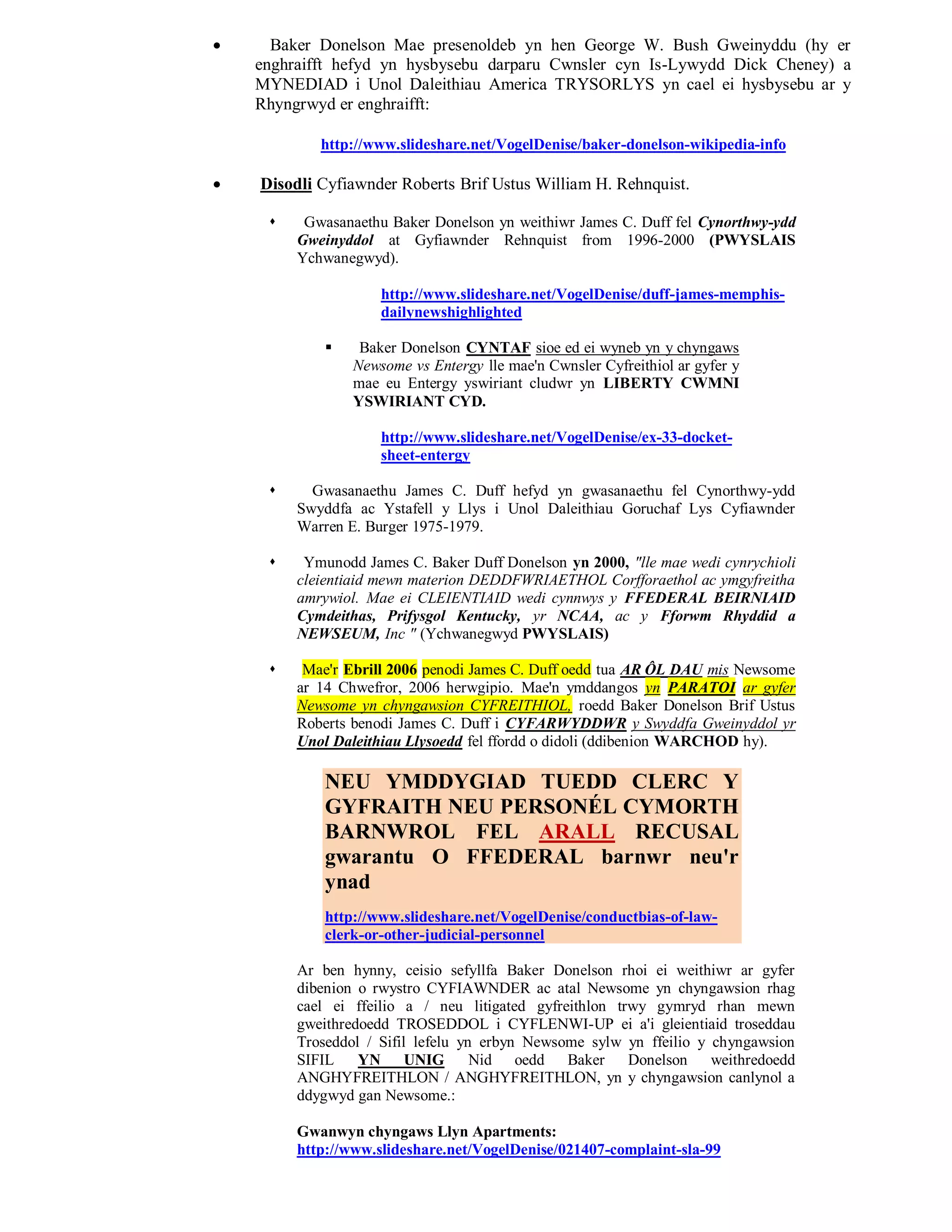      Baker Donelson Mae presenoldeb yn hen George W. Bush Gweinyddu (hy er
    enghraifft hefyd yn hysbysebu darparu Cwnsler cyn Is-Lywydd Dick Cheney) a
    MYNEDIAD i Unol Daleithiau America TRYSORLYS yn cael ei hysbysebu ar y
    Rhyngrwyd er enghraifft:

            http://www.slideshare.net/VogelDenise/baker-donelson-wikipedia-info

   Disodli Cyfiawnder Roberts Brif Ustus William H. Rehnquist.

         Gwasanaethu Baker Donelson yn weithiwr James C. Duff fel Cynorthwy-ydd
         Gweinyddol at Gyfiawnder Rehnquist from 1996-2000 (PWYSLAIS
         Ychwanegwyd).

                     http://www.slideshare.net/VogelDenise/duff-james-memphis-
                     dailynewshighlighted

                 Baker Donelson CYNTAF sioe ed ei wyneb yn y chyngaws
                 Newsome vs Entergy lle mae'n Cwnsler Cyfreithiol ar gyfer y
                 mae eu Entergy yswiriant cludwr yn LIBERTY CWMNI
                 YSWIRIANT CYD.

                     http://www.slideshare.net/VogelDenise/ex-33-docket-
                     sheet-entergy

          Gwasanaethu James C. Duff hefyd yn gwasanaethu fel Cynorthwy-ydd
         Swyddfa ac Ystafell y Llys i Unol Daleithiau Goruchaf Lys Cyfiawnder
         Warren E. Burger 1975-1979.

         Ymunodd James C. Baker Duff Donelson yn 2000, "lle mae wedi cynrychioli
         cleientiaid mewn materion DEDDFWRIAETHOL Corfforaethol ac ymgyfreitha
         amrywiol. Mae ei CLEIENTIAID wedi cynnwys y FFEDERAL BEIRNIAID
         Cymdeithas, Prifysgol Kentucky, yr NCAA, ac y Fforwm Rhyddid a
         NEWSEUM, Inc " (Ychwanegwyd PWYSLAIS)

         Mae'r Ebrill 2006 penodi James C. Duff oedd tua AR ÔL DAU mis Newsome
         ar 14 Chwefror, 2006 herwgipio. Mae'n ymddangos yn PARATOI ar gyfer
         Newsome yn chyngawsion CYFREITHIOL, roedd Baker Donelson Brif Ustus
         Roberts benodi James C. Duff i CYFARWYDDWR y Swyddfa Gweinyddol yr
         Unol Daleithiau Llysoedd fel ffordd o didoli (ddibenion WARCHOD hy).

             NEU YMDDYGIAD TUEDD CLERC Y
             GYFRAITH NEU PERSONÉL CYMORTH
             BARNWROL FEL ARALL RECUSAL
             gwarantu O FFEDERAL barnwr neu'r
             ynad
             http://www.slideshare.net/VogelDenise/conductbias-of-law-
             clerk-or-other-judicial-personnel

         Ar ben hynny, ceisio sefyllfa Baker Donelson rhoi ei weithiwr ar gyfer
         dibenion o rwystro CYFIAWNDER ac atal Newsome yn chyngawsion rhag
         cael ei ffeilio a / neu litigated gyfreithlon trwy gymryd rhan mewn
         gweithredoedd TROSEDDOL i CYFLENWI-UP ei a'i gleientiaid troseddau
         Troseddol / Sifil lefelu yn erbyn Newsome sylw yn ffeilio y chyngawsion
         SIFIL    YN UNIG           Nid oedd Baker Donelson weithredoedd
         ANGHYFREITHLON / ANGHYFREITHLON, yn y chyngawsion canlynol a
         ddygwyd gan Newsome.:

         Gwanwyn chyngaws Llyn Apartments:
         http://www.slideshare.net/VogelDenise/021407-complaint-sla-99
 