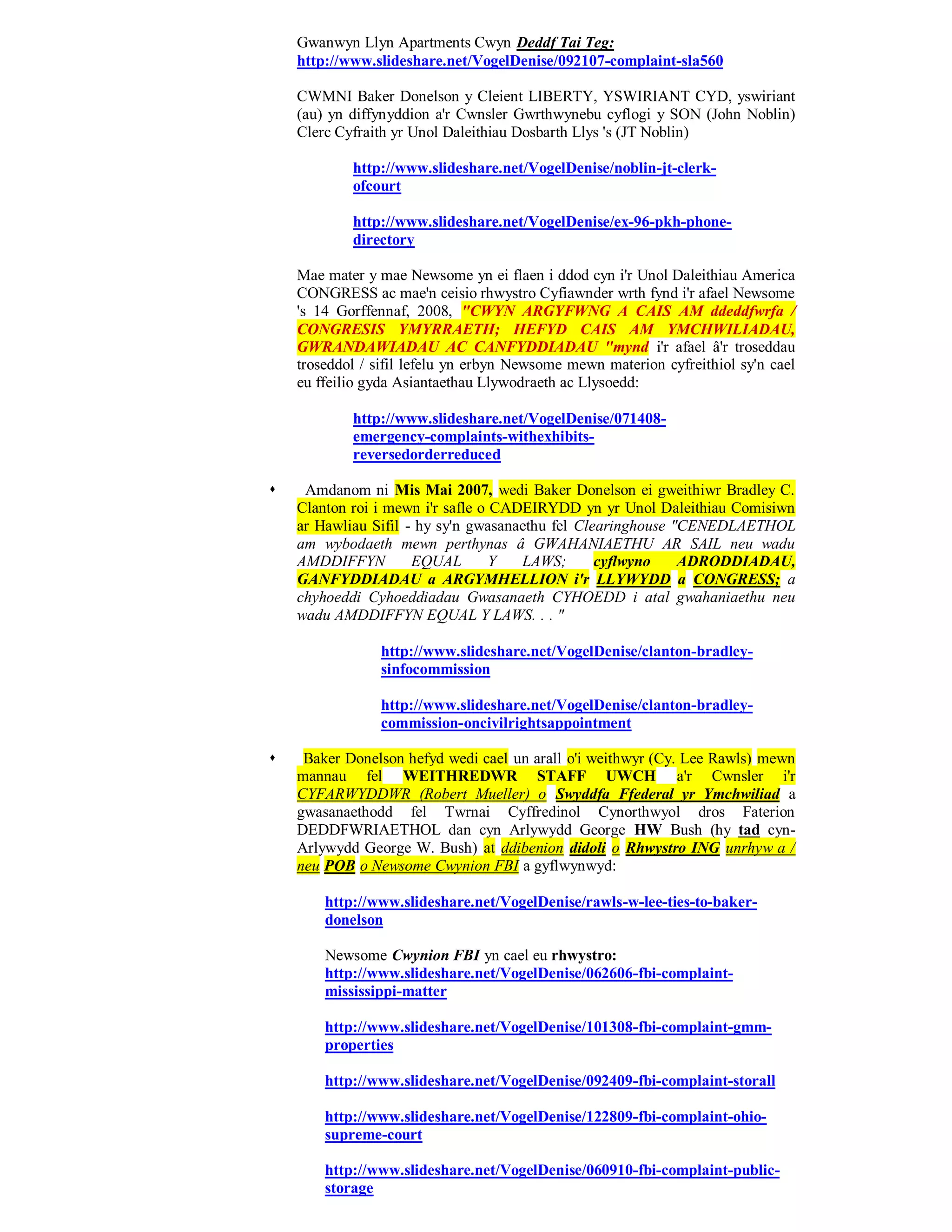 Gwanwyn Llyn Apartments Cwyn Deddf Tai Teg:
    http://www.slideshare.net/VogelDenise/092107-complaint-sla560

    CWMNI Baker Donelson y Cleient LIBERTY, YSWIRIANT CYD, yswiriant
    (au) yn diffynyddion a'r Cwnsler Gwrthwynebu cyflogi y SON (John Noblin)
    Clerc Cyfraith yr Unol Daleithiau Dosbarth Llys 's (JT Noblin)

            http://www.slideshare.net/VogelDenise/noblin-jt-clerk-
            ofcourt

            http://www.slideshare.net/VogelDenise/ex-96-pkh-phone-
            directory

    Mae mater y mae Newsome yn ei flaen i ddod cyn i'r Unol Daleithiau America
    CONGRESS ac mae'n ceisio rhwystro Cyfiawnder wrth fynd i'r afael Newsome
    's 14 Gorffennaf, 2008, "CWYN ARGYFWNG A CAIS AM ddeddfwrfa /
    CONGRESIS YMYRRAETH; HEFYD CAIS AM YMCHWILIADAU,
    GWRANDAWIADAU AC CANFYDDIADAU "mynd i'r afael â'r troseddau
    troseddol / sifil lefelu yn erbyn Newsome mewn materion cyfreithiol sy'n cael
    eu ffeilio gyda Asiantaethau Llywodraeth ac Llysoedd:

            http://www.slideshare.net/VogelDenise/071408-
            emergency-complaints-withexhibits-
            reversedorderreduced

    Amdanom ni Mis Mai 2007, wedi Baker Donelson ei gweithiwr Bradley C.
    Clanton roi i mewn i'r safle o CADEIRYDD yn yr Unol Daleithiau Comisiwn
    ar Hawliau Sifil - hy sy'n gwasanaethu fel Clearinghouse "CENEDLAETHOL
    am wybodaeth mewn perthynas â GWAHANIAETHU AR SAIL neu wadu
    AMDDIFFYN         EQUAL        Y  LAWS;       cyflwyno    ADRODDIADAU,
    GANFYDDIADAU a ARGYMHELLION i'r LLYWYDD a CONGRESS; a
    chyhoeddi Cyhoeddiadau Gwasanaeth CYHOEDD i atal gwahaniaethu neu
    wadu AMDDIFFYN EQUAL Y LAWS. . . "

                http://www.slideshare.net/VogelDenise/clanton-bradley-
                sinfocommission

                http://www.slideshare.net/VogelDenise/clanton-bradley-
                commission-oncivilrightsappointment

    Baker Donelson hefyd wedi cael un arall o'i weithwyr (Cy. Lee Rawls) mewn
    mannau fel WEITHREDWR STAFF UWCH a'r Cwnsler i'r
    CYFARWYDDWR (Robert Mueller) o Swyddfa Ffederal yr Ymchwiliad a
    gwasanaethodd fel Twrnai Cyffredinol Cynorthwyol dros Faterion
    DEDDFWRIAETHOL dan cyn Arlywydd George HW Bush (hy tad cyn-
    Arlywydd George W. Bush) at ddibenion didoli o Rhwystro ING unrhyw a /
    neu POB o Newsome Cwynion FBI a gyflwynwyd:

        http://www.slideshare.net/VogelDenise/rawls-w-lee-ties-to-baker-
        donelson

        Newsome Cwynion FBI yn cael eu rhwystro:
        http://www.slideshare.net/VogelDenise/062606-fbi-complaint-
        mississippi-matter

        http://www.slideshare.net/VogelDenise/101308-fbi-complaint-gmm-
        properties

        http://www.slideshare.net/VogelDenise/092409-fbi-complaint-storall

        http://www.slideshare.net/VogelDenise/122809-fbi-complaint-ohio-
        supreme-court

        http://www.slideshare.net/VogelDenise/060910-fbi-complaint-public-
        storage
 
