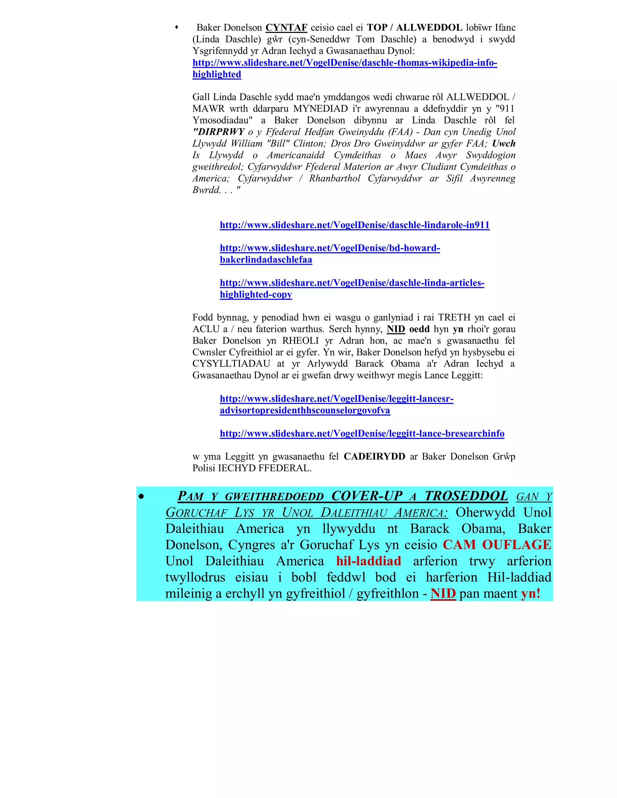     Baker Donelson CYNTAF ceisio cael ei TOP / ALLWEDDOL lobïwr Ifanc
         (Linda Daschle) gŵr (cyn-Seneddwr Tom Daschle) a benodwyd i swydd
         Ysgrifennydd yr Adran Iechyd a Gwasanaethau Dynol:
         http://www.slideshare.net/VogelDenise/daschle-thomas-wikipedia-info-
         highlighted

         Gall Linda Daschle sydd mae'n ymddangos wedi chwarae rôl ALLWEDDOL /
         MAWR wrth ddarparu MYNEDIAD i'r awyrennau a ddefnyddir yn y "911
         Ymosodiadau" a Baker Donelson dibynnu ar Linda Daschle rôl fel
         "DIRPRWY o y Ffederal Hedfan Gweinyddu (FAA) - Dan cyn Unedig Unol
         Llywydd William "Bill" Clinton; Dros Dro Gweinyddwr ar gyfer FAA; Uwch
         Is Llywydd o Americanaidd Cymdeithas o Maes Awyr Swyddogion
         gweithredol; Cyfarwyddwr Ffederal Materion ar Awyr Cludiant Cymdeithas o
         America; Cyfarwyddwr / Rhanbarthol Cyfarwyddwr ar Sifil Awyrenneg
         Bwrdd. . . "


               http://www.slideshare.net/VogelDenise/daschle-lindarole-in911

               http://www.slideshare.net/VogelDenise/bd-howard-
               bakerlindadaschlefaa

               http://www.slideshare.net/VogelDenise/daschle-linda-articles-
               highlighted-copy

         Fodd bynnag, y penodiad hwn ei wasgu o ganlyniad i rai TRETH yn cael ei
         ACLU a / neu faterion warthus. Serch hynny, NID oedd hyn yn rhoi'r gorau
         Baker Donelson yn RHEOLI yr Adran hon, ac mae'n s gwasanaethu fel
         Cwnsler Cyfreithiol ar ei gyfer. Yn wir, Baker Donelson hefyd yn hysbysebu ei
         CYSYLLTIADAU at yr Arlywydd Barack Obama a'r Adran Iechyd a
         Gwasanaethau Dynol ar ei gwefan drwy weithwyr megis Lance Leggitt:

               http://www.slideshare.net/VogelDenise/leggitt-lancesr-
               advisortopresidenthhscounselorgovofva

               http://www.slideshare.net/VogelDenise/leggitt-lance-bresearchinfo

         w yma Leggitt yn gwasanaethu fel CADEIRYDD ar Baker Donelson Grŵp
         Polisi IECHYD FFEDERAL.

     PAM Y GWEITHREDOEDD COVER-UP A TROSEDDOL GAN Y
    GORUCHAF LYS YR UNOL DALEITHIAU AMERICA: Oherwydd Unol
    Daleithiau America yn llywyddu nt Barack Obama, Baker
    Donelson, Cyngres a'r Goruchaf Lys yn ceisio CAM OUFLAGE
    Unol Daleithiau America hil-laddiad arferion trwy arferion
    twyllodrus eisiau i bobl feddwl bod ei harferion Hil-laddiad
    mileinig a erchyll yn gyfreithiol / gyfreithlon - NID pan maent yn!
 