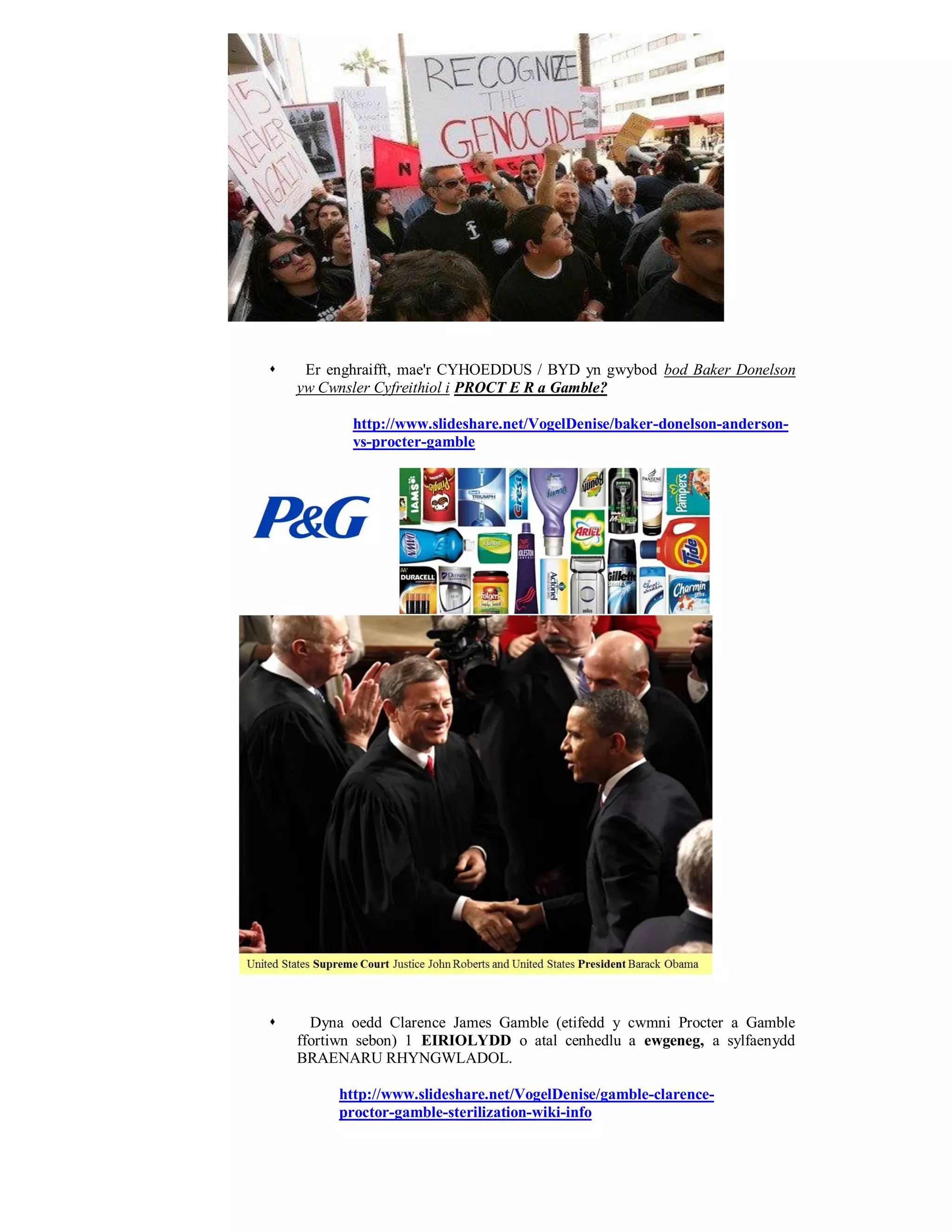     Er enghraifft, mae'r CYHOEDDUS / BYD yn gwybod bod Baker Donelson
    yw Cwnsler Cyfreithiol i PROCT E R a Gamble?

           http://www.slideshare.net/VogelDenise/baker-donelson-anderson-
           vs-procter-gamble




     Dyna oedd Clarence James Gamble (etifedd y cwmni Procter a Gamble
    ffortiwn sebon) 1 EIRIOLYDD o atal cenhedlu a ewgeneg, a sylfaenydd
    BRAENARU RHYNGWLADOL.

         http://www.slideshare.net/VogelDenise/gamble-clarence-
         proctor-gamble-sterilization-wiki-info
 