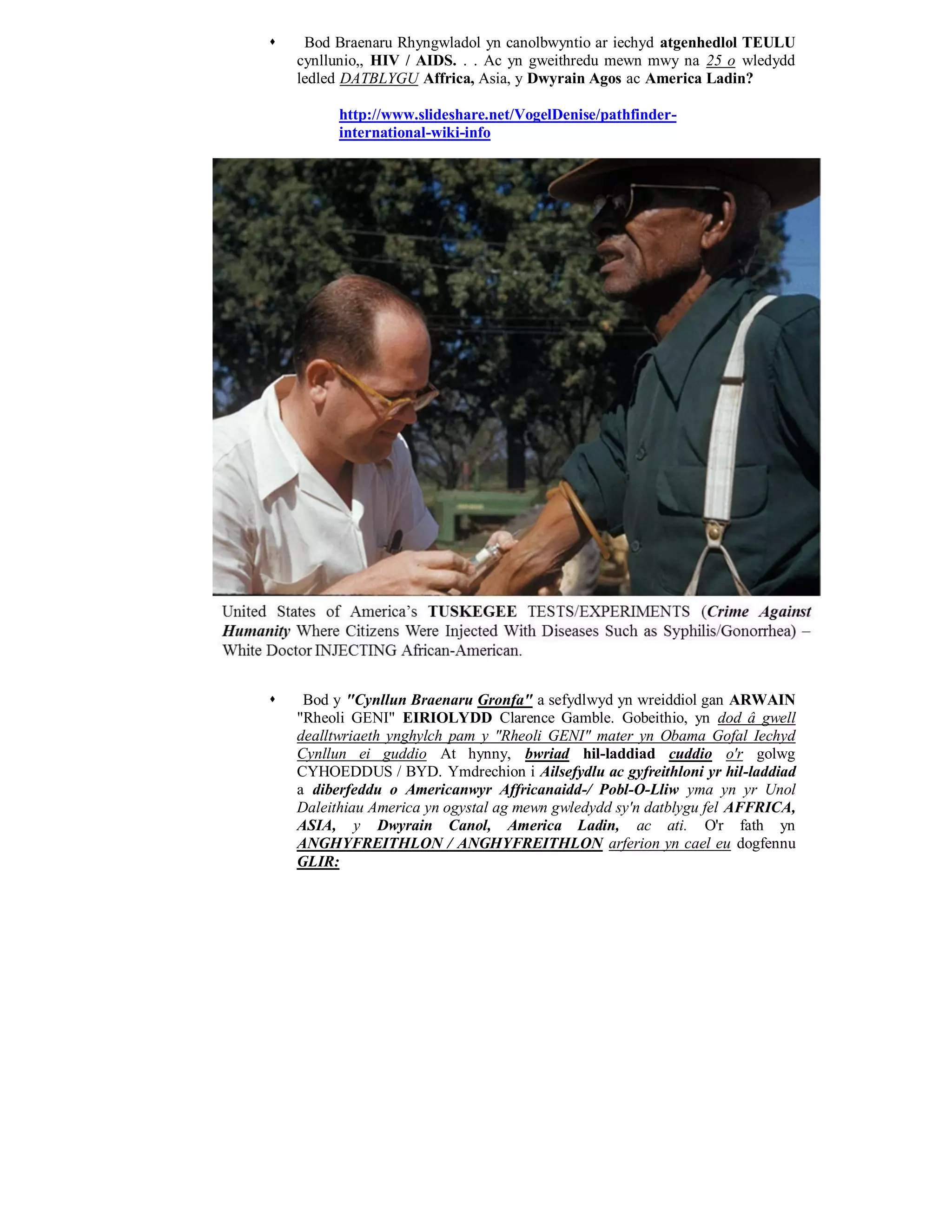     Bod Braenaru Rhyngwladol yn canolbwyntio ar iechyd atgenhedlol TEULU
    cynllunio,, HIV / AIDS. . . Ac yn gweithredu mewn mwy na 25 o wledydd
    ledled DATBLYGU Affrica, Asia, y Dwyrain Agos ac America Ladin?

          http://www.slideshare.net/VogelDenise/pathfinder-
          international-wiki-info




    Bod y "Cynllun Braenaru Gronfa" a sefydlwyd yn wreiddiol gan ARWAIN
    "Rheoli GENI" EIRIOLYDD Clarence Gamble. Gobeithio, yn dod â gwell
    dealltwriaeth ynghylch pam y "Rheoli GENI" mater yn Obama Gofal Iechyd
    Cynllun ei guddio At hynny, bwriad hil-laddiad cuddio o'r golwg
    CYHOEDDUS / BYD. Ymdrechion i Ailsefydlu ac gyfreithloni yr hil-laddiad
    a diberfeddu o Americanwyr Affricanaidd-/ Pobl-O-Lliw yma yn yr Unol
    Daleithiau America yn ogystal ag mewn gwledydd sy'n datblygu fel AFFRICA,
    ASIA, y Dwyrain Canol, America Ladin, ac ati. O'r fath yn
    ANGHYFREITHLON / ANGHYFREITHLON arferion yn cael eu dogfennu
    GLIR:
 