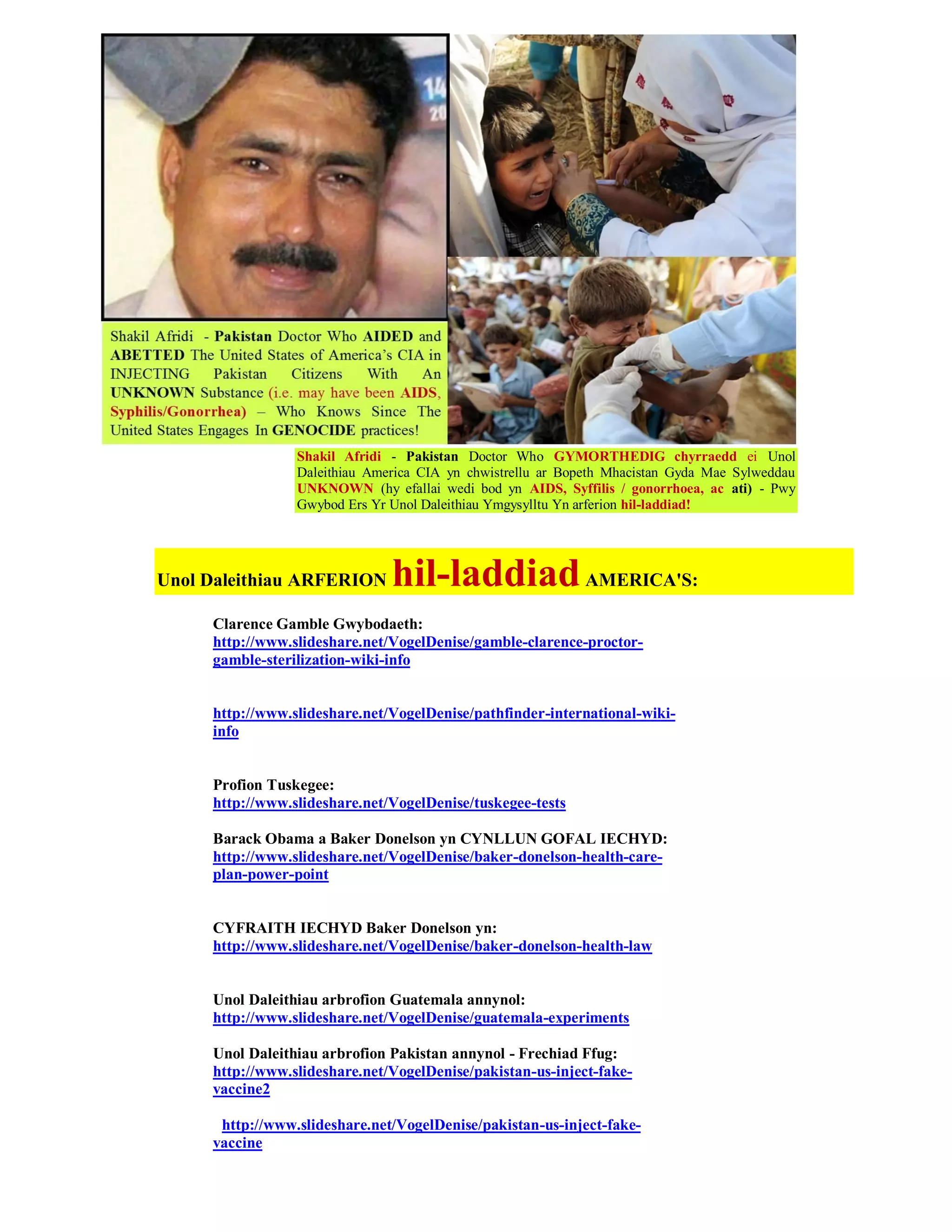 Shakil Afridi - Pakistan Doctor Who GYMORTHEDIG chyrraedd ei Unol
                 Daleithiau America CIA yn chwistrellu ar Bopeth Mhacistan Gyda Mae Sylweddau
                 UNKNOWN (hy efallai wedi bod yn AIDS, Syffilis / gonorrhoea, ac ati) - Pwy
                 Gwybod Ers Yr Unol Daleithiau Ymgysylltu Yn arferion hil-laddiad!




Unol Daleithiau ARFERION       hil-laddiad AMERICA'S:
     Clarence Gamble Gwybodaeth:
     http://www.slideshare.net/VogelDenise/gamble-clarence-proctor-
     gamble-sterilization-wiki-info


     http://www.slideshare.net/VogelDenise/pathfinder-international-wiki-
     info


     Profion Tuskegee:
     http://www.slideshare.net/VogelDenise/tuskegee-tests

     Barack Obama a Baker Donelson yn CYNLLUN GOFAL IECHYD:
     http://www.slideshare.net/VogelDenise/baker-donelson-health-care-
     plan-power-point


     CYFRAITH IECHYD Baker Donelson yn:
     http://www.slideshare.net/VogelDenise/baker-donelson-health-law


     Unol Daleithiau arbrofion Guatemala annynol:
     http://www.slideshare.net/VogelDenise/guatemala-experiments

     Unol Daleithiau arbrofion Pakistan annynol - Frechiad Ffug:
     http://www.slideshare.net/VogelDenise/pakistan-us-inject-fake-
     vaccine2

      http://www.slideshare.net/VogelDenise/pakistan-us-inject-fake-
     vaccine
 