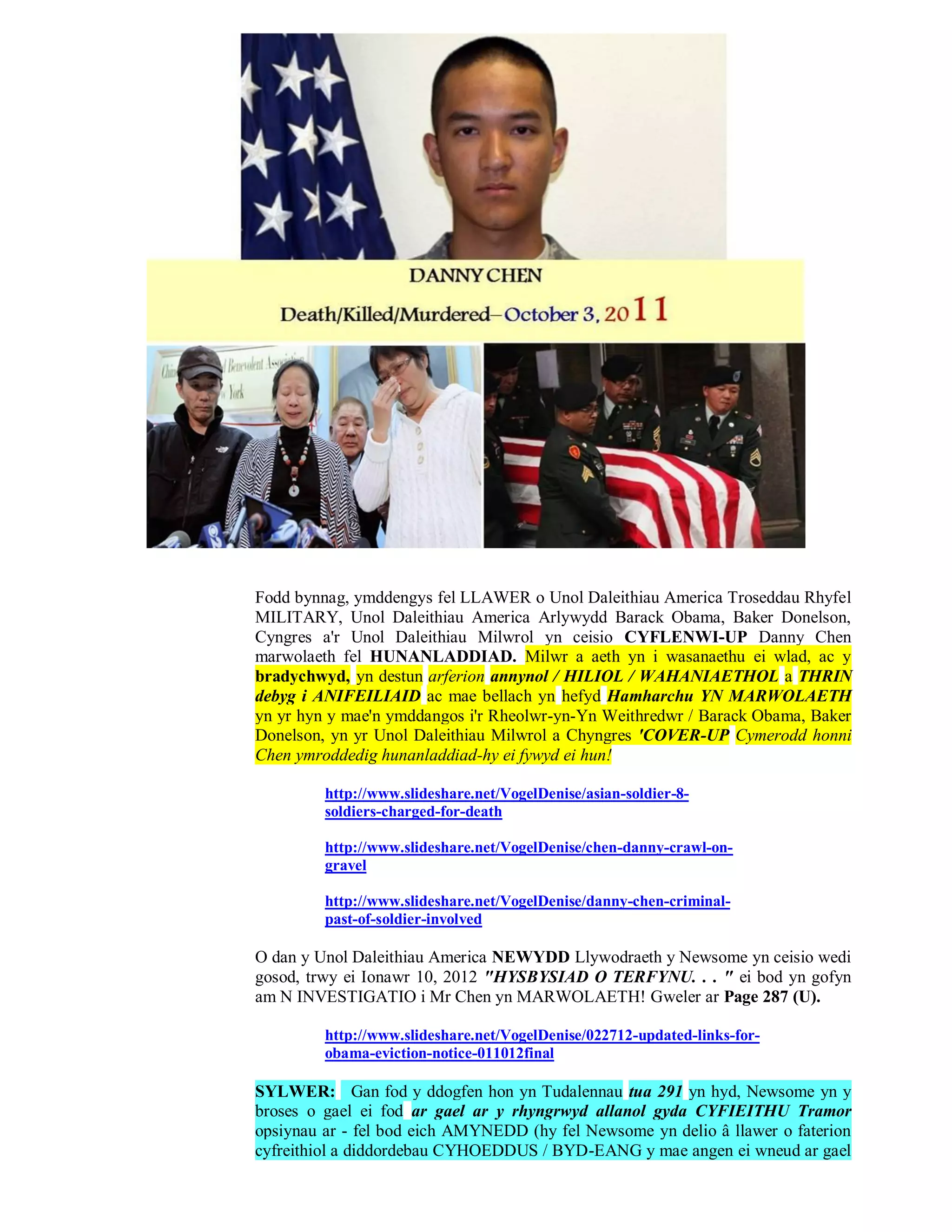 Fodd bynnag, ymddengys fel LLAWER o Unol Daleithiau America Troseddau Rhyfel
MILITARY, Unol Daleithiau America Arlywydd Barack Obama, Baker Donelson,
Cyngres a'r Unol Daleithiau Milwrol yn ceisio CYFLENWI-UP Danny Chen
marwolaeth fel HUNANLADDIAD. Milwr a aeth yn i wasanaethu ei wlad, ac y
bradychwyd, yn destun arferion annynol / HILIOL / WAHANIAETHOL a THRIN
debyg i ANIFEILIAID ac mae bellach yn hefyd Hamharchu YN MARWOLAETH
yn yr hyn y mae'n ymddangos i'r Rheolwr-yn-Yn Weithredwr / Barack Obama, Baker
Donelson, yn yr Unol Daleithiau Milwrol a Chyngres 'COVER-UP Cymerodd honni
Chen ymroddedig hunanladdiad-hy ei fywyd ei hun!

         http://www.slideshare.net/VogelDenise/asian-soldier-8-
         soldiers-charged-for-death

         http://www.slideshare.net/VogelDenise/chen-danny-crawl-on-
         gravel

         http://www.slideshare.net/VogelDenise/danny-chen-criminal-
         past-of-soldier-involved

O dan y Unol Daleithiau America NEWYDD Llywodraeth y Newsome yn ceisio wedi
gosod, trwy ei Ionawr 10, 2012 "HYSBYSIAD O TERFYNU. . . " ei bod yn gofyn
am N INVESTIGATIO i Mr Chen yn MARWOLAETH! Gweler ar Page 287 (U).

         http://www.slideshare.net/VogelDenise/022712-updated-links-for-
         obama-eviction-notice-011012final

SYLWER: Gan fod y ddogfen hon yn Tudalennau tua 291 yn hyd, Newsome yn y
broses o gael ei fod ar gael ar y rhyngrwyd allanol gyda CYFIEITHU Tramor
opsiynau ar - fel bod eich AMYNEDD (hy fel Newsome yn delio â llawer o faterion
cyfreithiol a diddordebau CYHOEDDUS / BYD-EANG y mae angen ei wneud ar gael
 
