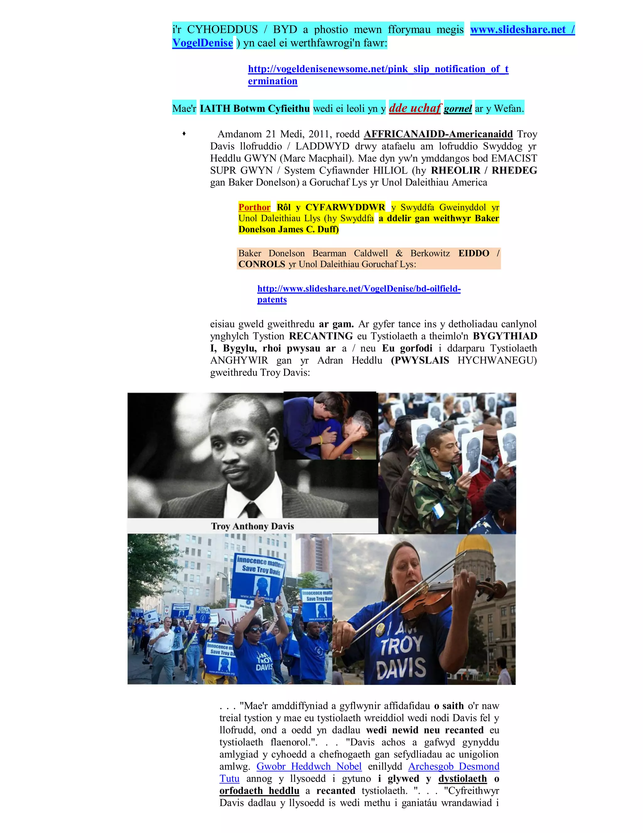 i'r CYHOEDDUS / BYD a phostio mewn fforymau megis www.slideshare.net /
VogelDenise ) yn cael ei werthfawrogi'n fawr:

                http://vogeldenisenewsome.net/pink_slip_notification_of_t
                ermination

Mae'r IAITH Botwm Cyfieithu wedi ei leoli yn y dde uchaf gornel ar y Wefan.

        Amdanom 21 Medi, 2011, roedd AFFRICANAIDD-Americanaidd Troy
        Davis llofruddio / LADDWYD drwy atafaelu am lofruddio Swyddog yr
        Heddlu GWYN (Marc Macphail). Mae dyn yw'n ymddangos bod EMACIST
        SUPR GWYN / System Cyfiawnder HILIOL (hy RHEOLIR / RHEDEG
        gan Baker Donelson) a Goruchaf Lys yr Unol Daleithiau America

              Porthor Rôl y CYFARWYDDWR y Swyddfa Gweinyddol yr
              Unol Daleithiau Llys (hy Swyddfa a ddelir gan weithwyr Baker
              Donelson James C. Duff)

              Baker Donelson Bearman Caldwell & Berkowitz EIDDO /
              CONROLS yr Unol Daleithiau Goruchaf Lys:

                   http://www.slideshare.net/VogelDenise/bd-oilfield-
                   patents

        eisiau gweld gweithredu ar gam. Ar gyfer tance ins y detholiadau canlynol
        ynghylch Tystion RECANTING eu Tystiolaeth a theimlo'n BYGYTHIAD
        I, Bygylu, rhoi pwysau ar a / neu Eu gorfodi i ddarparu Tystiolaeth
        ANGHYWIR gan yr Adran Heddlu (PWYSLAIS HYCHWANEGU)
        gweithredu Troy Davis:




          . . . "Mae'r amddiffyniad a gyflwynir affidafidau o saith o'r naw
          treial tystion y mae eu tystiolaeth wreiddiol wedi nodi Davis fel y
          llofrudd, ond a oedd yn dadlau wedi newid neu recanted eu
          tystiolaeth flaenorol.". . . "Davis achos a gafwyd gynyddu
          amlygiad y cyhoedd a chefnogaeth gan sefydliadau ac unigolion
          amlwg. Gwobr Heddwch Nobel enillydd Archesgob Desmond
          Tutu annog y llysoedd i gytuno i glywed y dystiolaeth o
          orfodaeth heddlu a recanted tystiolaeth. ". . . "Cyfreithwyr
          Davis dadlau y llysoedd is wedi methu i ganiatáu wrandawiad i
 