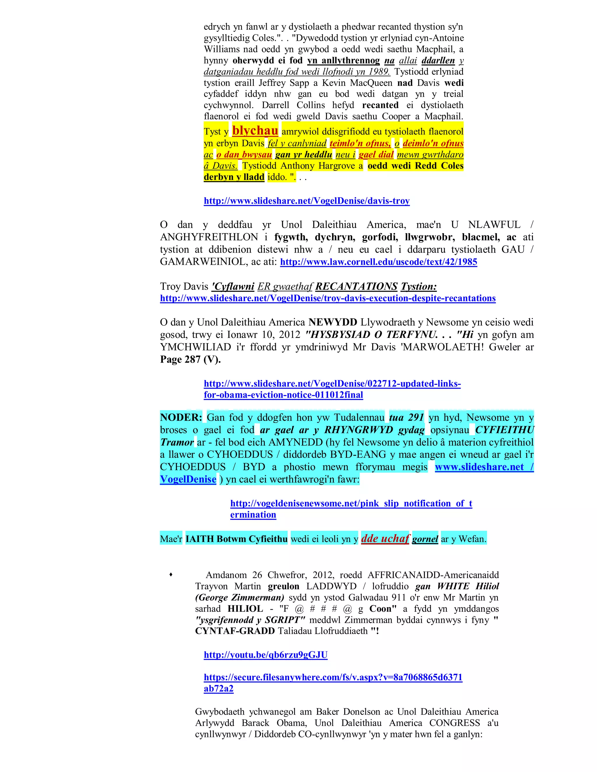 edrych yn fanwl ar y dystiolaeth a phedwar recanted thystion sy'n
          gysylltiedig Coles.". . "Dywedodd tystion yr erlyniad cyn-Antoine
          Williams nad oedd yn gwybod a oedd wedi saethu Macphail, a
          hynny oherwydd ei fod yn anllythrennog na allai ddarllen y
          datganiadau heddlu fod wedi llofnodi yn 1989. Tystiodd erlyniad
          tystion eraill Jeffrey Sapp a Kevin MacQueen nad Davis wedi
          cyfaddef iddyn nhw gan eu bod wedi datgan yn y treial
          cychwynnol. Darrell Collins hefyd recanted ei dystiolaeth
          flaenorol ei fod wedi gweld Davis saethu Cooper a Macphail.
          Tyst y blychau amrywiol ddisgrifiodd eu tystiolaeth flaenorol
          yn erbyn Davis fel y canlyniad teimlo'n ofnus, o deimlo'n ofnus
          ac o dan bwysau gan yr heddlu neu i gael dial mewn gwrthdaro
          â Davis. Tystiodd Anthony Hargrove a oedd wedi Redd Coles
          derbyn y lladd iddo. ". . .

          http://www.slideshare.net/VogelDenise/davis-troy

O dan y deddfau yr Unol Daleithiau America, mae'n U NLAWFUL /
ANGHYFREITHLON i fygwth, dychryn, gorfodi, llwgrwobr, blacmel, ac ati
tystion at ddibenion distewi nhw a / neu eu cael i ddarparu tystiolaeth GAU /
GAMARWEINIOL, ac ati: http://www.law.cornell.edu/uscode/text/42/1985

Troy Davis 'Cyflawni ER gwaethaf RECANTATIONS Tystion:
http://www.slideshare.net/VogelDenise/troy-davis-execution-despite-recantations

O dan y Unol Daleithiau America NEWYDD Llywodraeth y Newsome yn ceisio wedi
gosod, trwy ei Ionawr 10, 2012 "HYSBYSIAD O TERFYNU. . . "Hi yn gofyn am
YMCHWILIAD i'r ffordd yr ymdriniwyd Mr Davis 'MARWOLAETH! Gweler ar
Page 287 (V).

          http://www.slideshare.net/VogelDenise/022712-updated-links-
          for-obama-eviction-notice-011012final

NODER: Gan fod y ddogfen hon yw Tudalennau tua 291 yn hyd, Newsome yn y
broses o gael ei fod ar gael ar y RHYNGRWYD gydag opsiynau CYFIEITHU
Tramor ar - fel bod eich AMYNEDD (hy fel Newsome yn delio â materion cyfreithiol
a llawer o CYHOEDDUS / diddordeb BYD-EANG y mae angen ei wneud ar gael i'r
CYHOEDDUS / BYD a phostio mewn fforymau megis www.slideshare.net /
VogelDenise ) yn cael ei werthfawrogi'n fawr:

                http://vogeldenisenewsome.net/pink_slip_notification_of_t
                ermination

Mae'r IAITH Botwm Cyfieithu wedi ei leoli yn y dde uchaf gornel ar y Wefan.


          Amdanom 26 Chwefror, 2012, roedd AFFRICANAIDD-Americanaidd
        Trayvon Martin greulon LADDWYD / lofruddio gan WHITE Hiliol
        (George Zimmerman) sydd yn ystod Galwadau 911 o'r enw Mr Martin yn
        sarhad HILIOL - "F @ # # # @ g Coon" a fydd yn ymddangos
        "ysgrifennodd y SGRIPT" meddwl Zimmerman byddai cynnwys i fyny "
        CYNTAF-GRADD Taliadau Llofruddiaeth "!

          http://youtu.be/qb6rzu9gGJU

          https://secure.filesanywhere.com/fs/v.aspx?v=8a7068865d6371
          ab72a2

        Gwybodaeth ychwanegol am Baker Donelson ac Unol Daleithiau America
        Arlywydd Barack Obama, Unol Daleithiau America CONGRESS a'u
        cynllwynwyr / Diddordeb CO-cynllwynwyr 'yn y mater hwn fel a ganlyn:
 