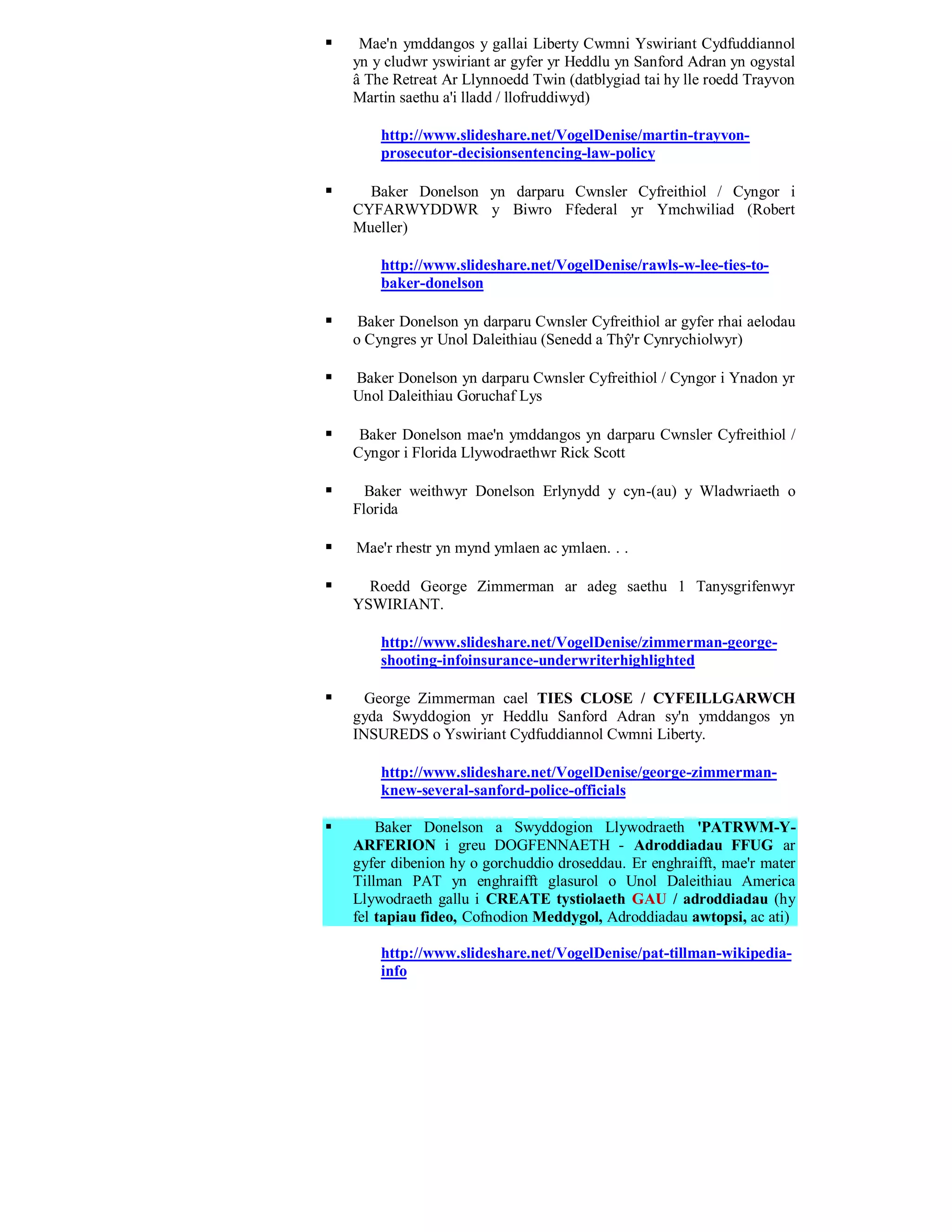     Mae'n ymddangos y gallai Liberty Cwmni Yswiriant Cydfuddiannol
    yn y cludwr yswiriant ar gyfer yr Heddlu yn Sanford Adran yn ogystal
    â The Retreat Ar Llynnoedd Twin (datblygiad tai hy lle roedd Trayvon
    Martin saethu a'i lladd / llofruddiwyd)

        http://www.slideshare.net/VogelDenise/martin-trayvon-
        prosecutor-decisionsentencing-law-policy

     Baker Donelson yn darparu Cwnsler Cyfreithiol / Cyngor i
    CYFARWYDDWR y Biwro Ffederal yr Ymchwiliad (Robert
    Mueller)

        http://www.slideshare.net/VogelDenise/rawls-w-lee-ties-to-
        baker-donelson

    Baker Donelson yn darparu Cwnsler Cyfreithiol ar gyfer rhai aelodau
    o Cyngres yr Unol Daleithiau (Senedd a Thŷ'r Cynrychiolwyr)

   Baker Donelson yn darparu Cwnsler Cyfreithiol / Cyngor i Ynadon yr
    Unol Daleithiau Goruchaf Lys

    Baker Donelson mae'n ymddangos yn darparu Cwnsler Cyfreithiol /
    Cyngor i Florida Llywodraethwr Rick Scott

     Baker weithwyr Donelson Erlynydd y cyn-(au) y Wladwriaeth o
    Florida

   Mae'r rhestr yn mynd ymlaen ac ymlaen. . .

     Roedd George Zimmerman ar adeg saethu 1 Tanysgrifenwyr
    YSWIRIANT.

        http://www.slideshare.net/VogelDenise/zimmerman-george-
        shooting-infoinsurance-underwriterhighlighted

     George Zimmerman cael TIES CLOSE / CYFEILLGARWCH
    gyda Swyddogion yr Heddlu Sanford Adran sy'n ymddangos yn
    INSUREDS o Yswiriant Cydfuddiannol Cwmni Liberty.

        http://www.slideshare.net/VogelDenise/george-zimmerman-
        knew-several-sanford-police-officials

       Baker Donelson a Swyddogion Llywodraeth 'PATRWM-Y-
    ARFERION i greu DOGFENNAETH - Adroddiadau FFUG ar
    gyfer dibenion hy o gorchuddio droseddau. Er enghraifft, mae'r mater
    Tillman PAT yn enghraifft glasurol o Unol Daleithiau America
    Llywodraeth gallu i CREATE tystiolaeth GAU / adroddiadau (hy
    fel tapiau fideo, Cofnodion Meddygol, Adroddiadau awtopsi, ac ati)

        http://www.slideshare.net/VogelDenise/pat-tillman-wikipedia-
        info
 