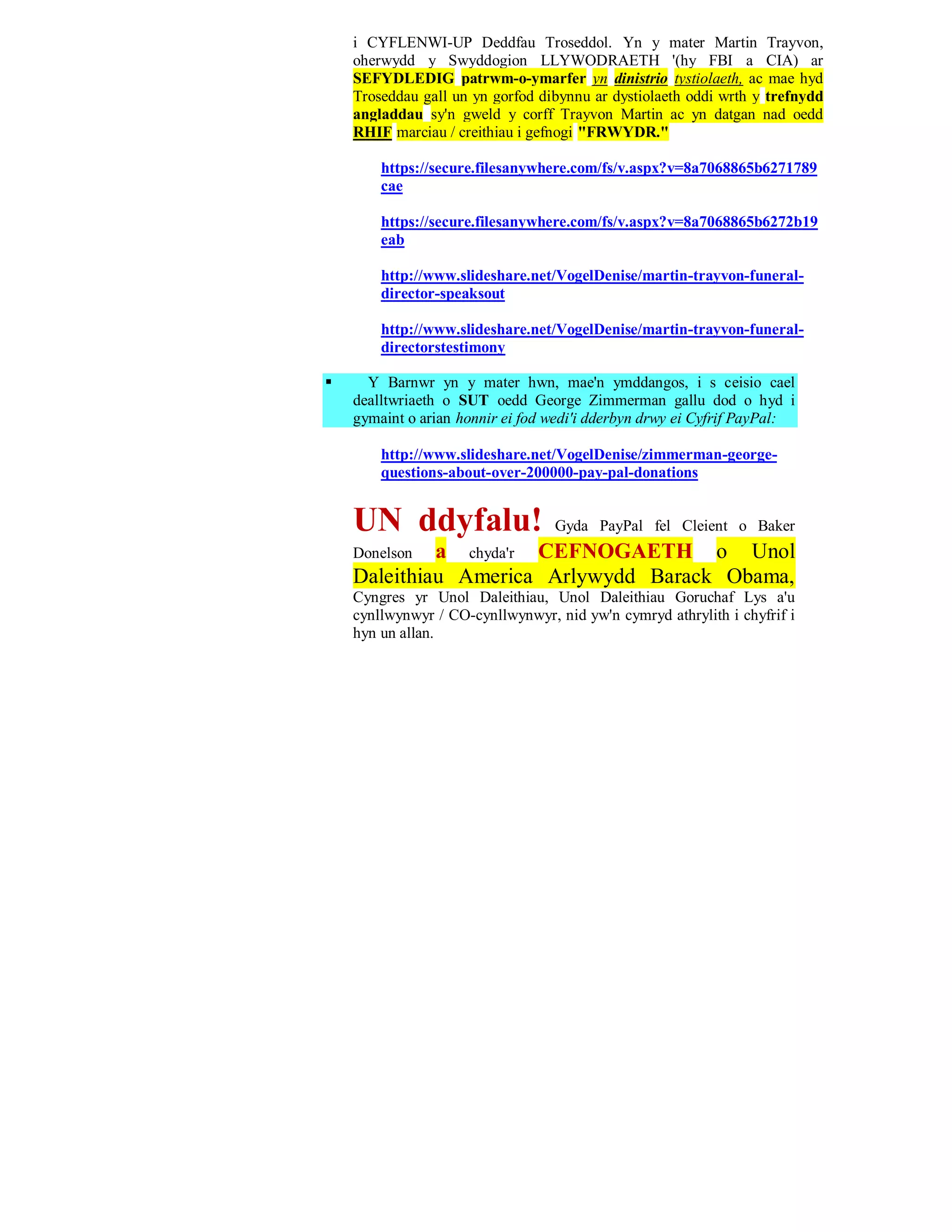 i CYFLENWI-UP Deddfau Troseddol. Yn y mater Martin Trayvon,
    oherwydd y Swyddogion LLYWODRAETH '(hy FBI a CIA) ar
    SEFYDLEDIG patrwm-o-ymarfer yn dinistrio tystiolaeth, ac mae hyd
    Troseddau gall un yn gorfod dibynnu ar dystiolaeth oddi wrth y trefnydd
    angladdau sy'n gweld y corff Trayvon Martin ac yn datgan nad oedd
    RHIF marciau / creithiau i gefnogi "FRWYDR."

        https://secure.filesanywhere.com/fs/v.aspx?v=8a7068865b6271789
        cae

        https://secure.filesanywhere.com/fs/v.aspx?v=8a7068865b6272b19
        eab

        http://www.slideshare.net/VogelDenise/martin-trayvon-funeral-
        director-speaksout

        http://www.slideshare.net/VogelDenise/martin-trayvon-funeral-
        directorstestimony

     Y Barnwr yn y mater hwn, mae'n ymddangos, i s ceisio cael
    dealltwriaeth o SUT oedd George Zimmerman gallu dod o hyd i
    gymaint o arian honnir ei fod wedi'i dderbyn drwy ei Cyfrif PayPal:

        http://www.slideshare.net/VogelDenise/zimmerman-george-
        questions-about-over-200000-pay-pal-donations


    UN ddyfalu!                   Gyda PayPal fel Cleient o Baker
    Donelson a chyda'r CEFNOGAETH o Unol
    Daleithiau America Arlywydd Barack Obama,
    Cyngres yr Unol Daleithiau, Unol Daleithiau Goruchaf Lys a'u
    cynllwynwyr / CO-cynllwynwyr, nid yw'n cymryd athrylith i chyfrif i
    hyn un allan.
 