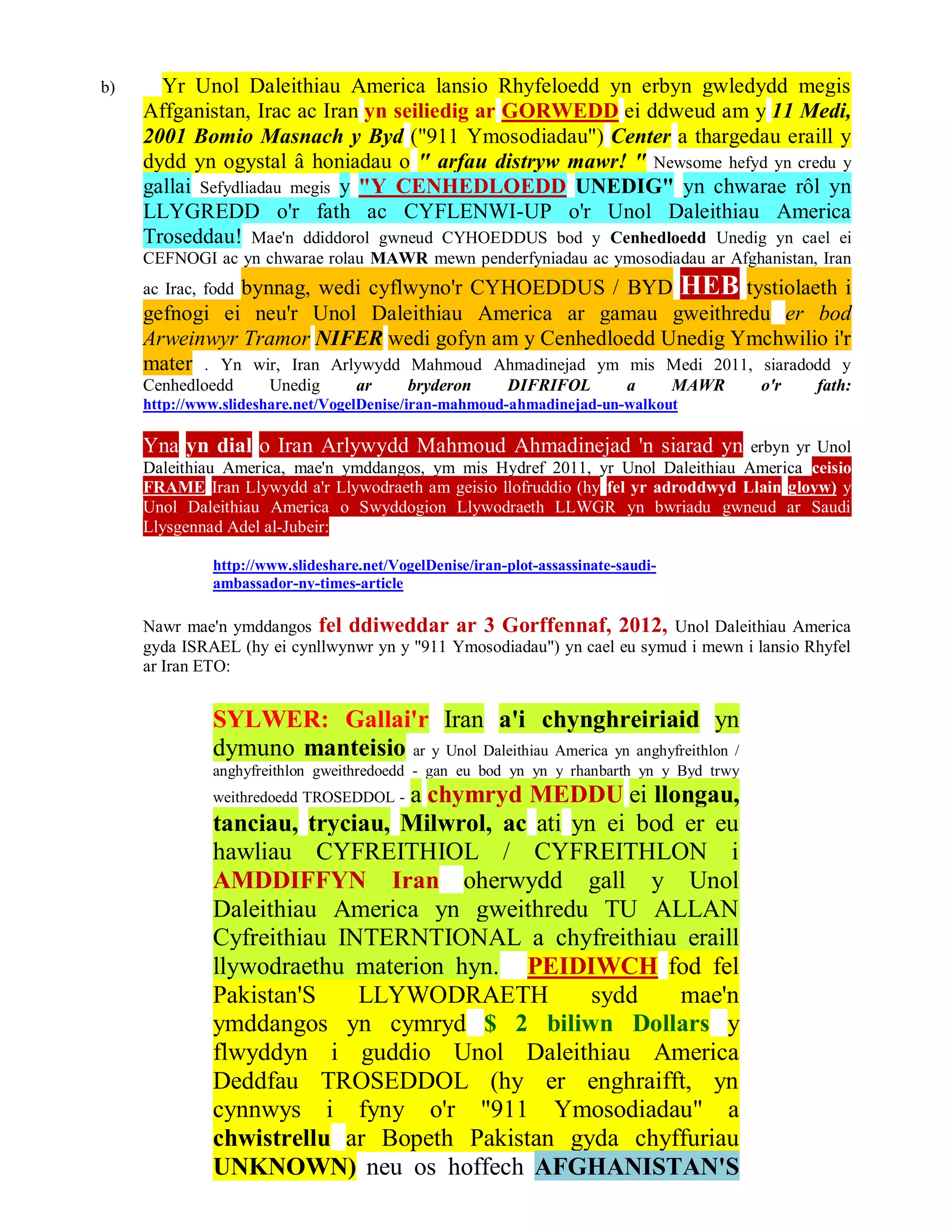 b)     Yr Unol Daleithiau America lansio Rhyfeloedd yn erbyn gwledydd megis
     Affganistan, Irac ac Iran yn seiliedig ar GORWEDD ei ddweud am y 11 Medi,
     2001 Bomio Masnach y Byd ("911 Ymosodiadau") Center a thargedau eraill y
     dydd yn ogystal â honiadau o " arfau distryw mawr! " Newsome hefyd yn credu y
     gallai Sefydliadau megis y "Y CENHEDLOEDD UNEDIG" yn chwarae rôl yn
     LLYGREDD o'r fath ac CYFLENWI-UP o'r Unol Daleithiau America
     Troseddau! Mae'n ddiddorol gwneud CYHOEDDUS bod y Cenhedloedd Unedig yn cael ei
     CEFNOGI ac yn chwarae rolau MAWR mewn penderfyniadau ac ymosodiadau ar Afghanistan, Iran
               bynnag, wedi cyflwyno'r CYHOEDDUS / BYD HEB tystiolaeth i
     ac Irac, fodd
     gefnogi ei neu'r Unol Daleithiau America ar gamau gweithredu er bod
     Arweinwyr Tramor NIFER wedi gofyn am y Cenhedloedd Unedig Ymchwilio i'r
     mater . Yn wir, Iran Arlywydd Mahmoud Ahmadinejad ym mis Medi 2011, siaradodd y
     Cenhedloedd      Unedig       ar      bryderon      DIFRIFOL          a       MAWR   o'r   fath:
     http://www.slideshare.net/VogelDenise/iran-mahmoud-ahmadinejad-un-walkout

     Yna yn dial o Iran Arlywydd Mahmoud Ahmadinejad 'n siarad yn                  erbyn yr Unol
     Daleithiau America, mae'n ymddangos, ym mis Hydref 2011, yr Unol Daleithiau America ceisio
     FRAME Iran Llywydd a'r Llywodraeth am geisio llofruddio (hy fel yr adroddwyd Llain gloyw) y
     Unol Daleithiau America o Swyddogion Llywodraeth LLWGR yn bwriadu gwneud ar Saudi
     Llysgennad Adel al-Jubeir:

              http://www.slideshare.net/VogelDenise/iran-plot-assassinate-saudi-
              ambassador-ny-times-article

     Nawr mae'n ymddangos fel ddiweddar ar 3 Gorffennaf, 2012, Unol Daleithiau America
     gyda ISRAEL (hy ei cynllwynwr yn y "911 Ymosodiadau") yn cael eu symud i mewn i lansio Rhyfel
     ar Iran ETO:


              SYLWER: Gallai'r Iran a'i chynghreiriaid yn
              dymuno manteisio ar y Unol Daleithiau America yn anghyfreithlon /
              anghyfreithlon gweithredoedd - gan eu bod yn yn y rhanbarth yn y Byd trwy
                                a chymryd MEDDU ei llongau,
              weithredoedd TROSEDDOL -
              tanciau, tryciau, Milwrol, ac ati yn ei bod er eu
              hawliau CYFREITHIOL / CYFREITHLON i
              AMDDIFFYN Iran oherwydd gall y Unol
              Daleithiau America yn gweithredu TU ALLAN
              Cyfreithiau INTERNTIONAL a chyfreithiau eraill
              llywodraethu materion hyn. PEIDIWCH fod fel
              Pakistan'S    LLYWODRAETH           sydd    mae'n
              ymddangos yn cymryd $ 2 biliwn Dollars y
              flwyddyn i guddio Unol Daleithiau America
              Deddfau TROSEDDOL (hy er enghraifft, yn
              cynnwys i fyny o'r "911 Ymosodiadau" a
              chwistrellu ar Bopeth Pakistan gyda chyffuriau
              UNKNOWN) neu os hoffech AFGHANISTAN'S
 