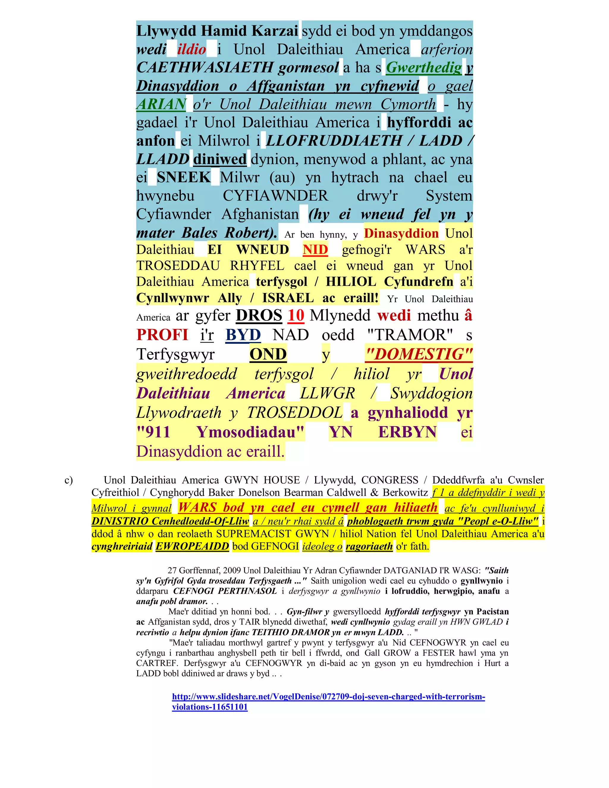 Llywydd Hamid Karzai sydd ei bod yn ymddangos
              wedi ildio i Unol Daleithiau America arferion
              CAETHWASIAETH gormesol a ha s Gwerthedig y
              Dinasyddion o Affganistan yn cyfnewid o gael
              ARIAN o'r Unol Daleithiau mewn Cymorth - hy
              gadael i'r Unol Daleithiau America i hyfforddi ac
              anfon ei Milwrol i LLOFRUDDIAETH / LADD /
              LLADD diniwed dynion, menywod a phlant, ac yna
              ei SNEEK Milwr (au) yn hytrach na chael eu
              hwynebu      CYFIAWNDER             drwy'r    System
              Cyfiawnder Afghanistan (hy ei wneud fel yn y
              mater Bales Robert). Ar ben hynny, y Dinasyddion Unol
              Daleithiau EI WNEUD NID gefnogi'r WARS a'r
              TROSEDDAU RHYFEL cael ei wneud gan yr Unol
              Daleithiau America terfysgol / HILIOL Cyfundrefn a'i
              Cynllwynwr Ally / ISRAEL ac eraill! Yr Unol Daleithiau
                   ar gyfer DROS 10 Mlynedd wedi methu â
              America
              PROFI i'r BYD NAD oedd "TRAMOR" s
              Terfysgwyr     OND     y    "DOMESTIG"
              gweithredoedd terfysgol / hiliol yr Unol
              Daleithiau America LLWGR / Swyddogion
              Llywodraeth y TROSEDDOL a gynhaliodd yr
              "911 Ymosodiadau" YN ERBYN ei
              Dinasyddion ac eraill.
c)     Unol Daleithiau America GWYN HOUSE / Llywydd, CONGRESS / Ddeddfwrfa a'u Cwnsler
     Cyfreithiol / Cynghorydd Baker Donelson Bearman Caldwell & Berkowitz f 1 a ddefnyddir i wedi y
     Milwrol i gynnal WARS bod yn cael eu cymell gan hiliaeth ac fe'u cynlluniwyd i
     DINISTRIO Cenhedloedd-Of-Lliw a / neu'r rhai sydd â phoblogaeth trwm gyda "Peopl e-O-Lliw" i
     ddod â nhw o dan reolaeth SUPREMACIST GWYN / hiliol Nation fel Unol Daleithiau America a'u
     cynghreiriaid EWROPEAIDD bod GEFNOGI ideoleg o ragoriaeth o'r fath.

                       27 Gorffennaf, 2009 Unol Daleithiau Yr Adran Cyfiawnder DATGANIAD I'R WASG: "Saith
              sy'n Gyfrifol Gyda troseddau Terfysgaeth ..." Saith unigolion wedi cael eu cyhuddo o gynllwynio i
              ddarparu CEFNOGI PERTHNASOL i derfysgwyr a gynllwynio i lofruddio, herwgipio, anafu a
              anafu pobl dramor. . .
                       Mae'r dditiad yn honni bod. . . Gyn-filwr y gwersylloedd hyfforddi terfysgwyr yn Pacistan
              ac Affganistan sydd, dros y TAIR blynedd diwethaf, wedi cynllwynio gydag eraill yn HWN GWLAD i
              recriwtio a helpu dynion ifanc TEITHIO DRAMOR yn er mwyn LADD. .. "
                       "Mae'r taliadau morthwyl gartref y pwynt y terfysgwyr a'u Nid CEFNOGWYR yn cael eu
              cyfyngu i ranbarthau anghysbell peth tir bell i ffwrdd, ond Gall GROW a FESTER hawl yma yn
              CARTREF. Derfysgwyr a'u CEFNOGWYR yn di-baid ac yn gyson yn eu hymdrechion i Hurt a
              LADD bobl ddiniwed ar draws y byd .. .

                        http://www.slideshare.net/VogelDenise/072709-doj-seven-charged-with-terrorism-
                        violations-11651101
 