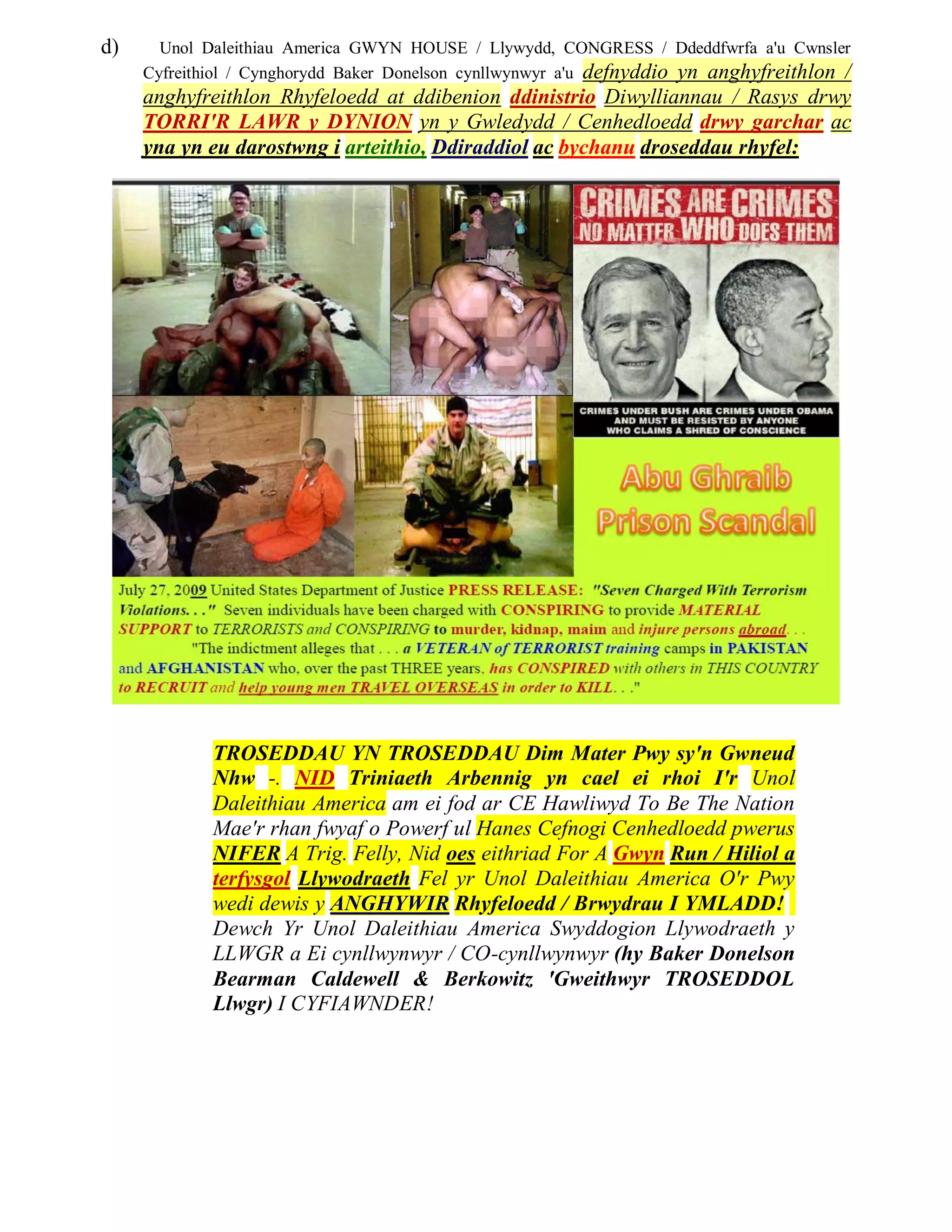 d)     Unol Daleithiau America GWYN HOUSE / Llywydd, CONGRESS / Ddeddfwrfa a'u Cwnsler
     Cyfreithiol / Cynghorydd Baker Donelson cynllwynwyr a'u defnyddio yn anghyfreithlon /
     anghyfreithlon Rhyfeloedd at ddibenion ddinistrio Diwylliannau / Rasys drwy
     TORRI'R LAWR y DYNION yn y Gwledydd / Cenhedloedd drwy garchar ac
     yna yn eu darostwng i arteithio, Ddiraddiol ac bychanu droseddau rhyfel:




             TROSEDDAU YN TROSEDDAU Dim Mater Pwy sy'n Gwneud
             Nhw -. NID Triniaeth Arbennig yn cael ei rhoi I'r Unol
             Daleithiau America am ei fod ar CE Hawliwyd To Be The Nation
             Mae'r rhan fwyaf o Powerf ul Hanes Cefnogi Cenhedloedd pwerus
             NIFER A Trig. Felly, Nid oes eithriad For A Gwyn Run / Hiliol a
             terfysgol Llywodraeth Fel yr Unol Daleithiau America O'r Pwy
             wedi dewis y ANGHYWIR Rhyfeloedd / Brwydrau I YMLADD!
             Dewch Yr Unol Daleithiau America Swyddogion Llywodraeth y
             LLWGR a Ei cynllwynwyr / CO-cynllwynwyr (hy Baker Donelson
             Bearman Caldewell & Berkowitz 'Gweithwyr TROSEDDOL
             Llwgr) I CYFIAWNDER!
 