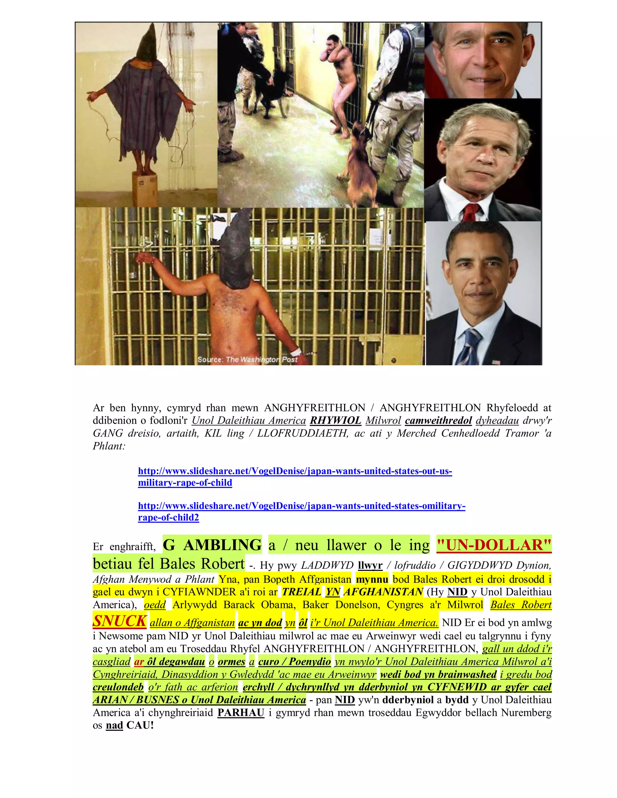 Ar ben hynny, cymryd rhan mewn ANGHYFREITHLON / ANGHYFREITHLON Rhyfeloedd at
ddibenion o fodloni'r Unol Daleithiau America RHYWIOL Milwrol camweithredol dyheadau drwy'r
GANG dreisio, artaith, KIL ling / LLOFRUDDIAETH, ac ati y Merched Cenhedloedd Tramor 'a
Phlant:

          http://www.slideshare.net/VogelDenise/japan-wants-united-states-out-us-
          military-rape-of-child

          http://www.slideshare.net/VogelDenise/japan-wants-united-states-omilitary-
          rape-of-child2

           G AMBLING a / neu llawer o le ing "UN-DOLLAR"
Er enghraifft,
betiau fel Bales Robert -. Hy pwy LADDWYD llwyr / lofruddio / GIGYDDWYD Dynion,
Afghan Menywod a Phlant Yna, pan Bopeth Affganistan mynnu bod Bales Robert ei droi drosodd i
gael eu dwyn i CYFIAWNDER a'i roi ar TREIAL YN AFGHANISTAN (Hy NID y Unol Daleithiau
America), oedd Arlywydd Barack Obama, Baker Donelson, Cyngres a'r Milwrol Bales Robert
SNUCK allan o Affganistan ac yn dod yn ôl i'r Unol Daleithiau America. NID Er ei bod yn amlwg
i Newsome pam NID yr Unol Daleithiau milwrol ac mae eu Arweinwyr wedi cael eu talgrynnu i fyny
ac yn atebol am eu Troseddau Rhyfel ANGHYFREITHLON / ANGHYFREITHLON, gall un ddod i'r
casgliad ar ôl degawdau o ormes a curo / Poenydio yn nwylo'r Unol Daleithiau America Milwrol a'i
Cynghreiriaid, Dinasyddion y Gwledydd 'ac mae eu Arweinwyr wedi bod yn brainwashed i gredu bod
creulondeb o'r fath ac arferion erchyll / dychrynllyd yn dderbyniol yn CYFNEWID ar gyfer cael
ARIAN / BUSNES o Unol Daleithiau America - pan NID yw'n dderbyniol a bydd y Unol Daleithiau
America a'i chynghreiriaid PARHAU i gymryd rhan mewn troseddau Egwyddor bellach Nuremberg
os nad CAU!
 