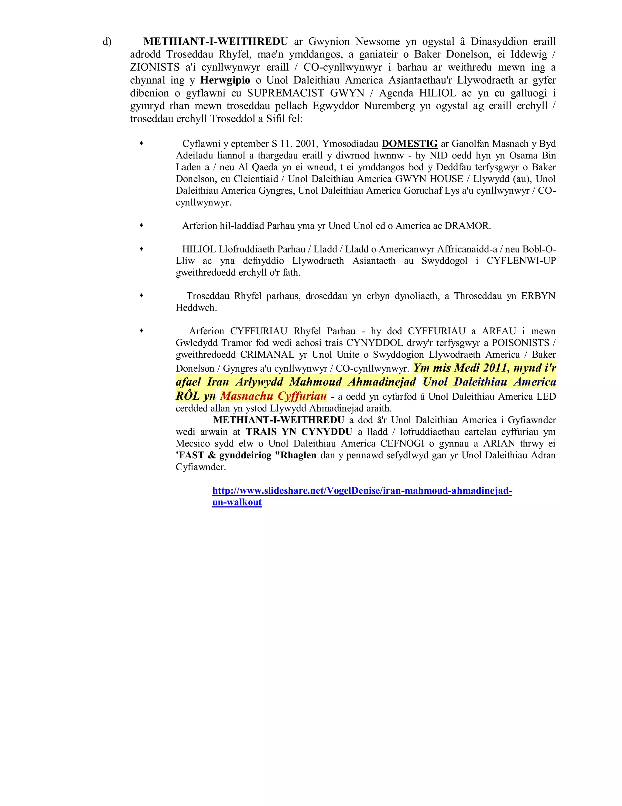 d)      METHIANT-I-WEITHREDU ar Gwynion Newsome yn ogystal â Dinasyddion eraill
     adrodd Troseddau Rhyfel, mae'n ymddangos, a ganiateir o Baker Donelson, ei Iddewig /
     ZIONISTS a'i cynllwynwyr eraill / CO-cynllwynwyr i barhau ar weithredu mewn ing a
     chynnal ing y Herwgipio o Unol Daleithiau America Asiantaethau'r Llywodraeth ar gyfer
     dibenion o gyflawni eu SUPREMACIST GWYN / Agenda HILIOL ac yn eu galluogi i
     gymryd rhan mewn troseddau pellach Egwyddor Nuremberg yn ogystal ag eraill erchyll /
     troseddau erchyll Troseddol a Sifil fel:

              Cyflawni y eptember S 11, 2001, Ymosodiadau DOMESTIG ar Ganolfan Masnach y Byd
              Adeiladu liannol a thargedau eraill y diwrnod hwnnw - hy NID oedd hyn yn Osama Bin
              Laden a / neu Al Qaeda yn ei wneud, t ei ymddangos bod y Deddfau terfysgwyr o Baker
              Donelson, eu Cleientiaid / Unol Daleithiau America GWYN HOUSE / Llywydd (au), Unol
              Daleithiau America Gyngres, Unol Daleithiau America Goruchaf Lys a'u cynllwynwyr / CO-
              cynllwynwyr.

              Arferion hil-laddiad Parhau yma yr Uned Unol ed o America ac DRAMOR.

              HILIOL Llofruddiaeth Parhau / Lladd / Lladd o Americanwyr Affricanaidd-a / neu Bobl-O-
              Lliw ac yna defnyddio Llywodraeth Asiantaeth au Swyddogol i CYFLENWI-UP
              gweithredoedd erchyll o'r fath.

               Troseddau Rhyfel parhaus, droseddau yn erbyn dynoliaeth, a Throseddau yn ERBYN
              Heddwch.

               Arferion CYFFURIAU Rhyfel Parhau - hy dod CYFFURIAU a ARFAU i mewn
              Gwledydd Tramor fod wedi achosi trais CYNYDDOL drwy'r terfysgwyr a POISONISTS /
              gweithredoedd CRIMANAL yr Unol Unite o Swyddogion Llywodraeth America / Baker
              Donelson / Gyngres a'u cynllwynwyr / CO-cynllwynwyr. Ym mis Medi 2011, mynd i'r
              afael Iran Arlywydd Mahmoud Ahmadinejad Unol Daleithiau America
              RÔL yn Masnachu Cyffuriau - a oedd yn cyfarfod â Unol Daleithiau America LED
              cerdded allan yn ystod Llywydd Ahmadinejad araith.
                       METHIANT-I-WEITHREDU a dod â'r Unol Daleithiau America i Gyfiawnder
              wedi arwain at TRAIS YN CYNYDDU a lladd / lofruddiaethau cartelau cyffuriau ym
              Mecsico sydd elw o Unol Daleithiau America CEFNOGI o gynnau a ARIAN thrwy ei
              'FAST & gynddeiriog "Rhaglen dan y pennawd sefydlwyd gan yr Unol Daleithiau Adran
              Cyfiawnder.

                      http://www.slideshare.net/VogelDenise/iran-mahmoud-ahmadinejad-
                      un-walkout
 