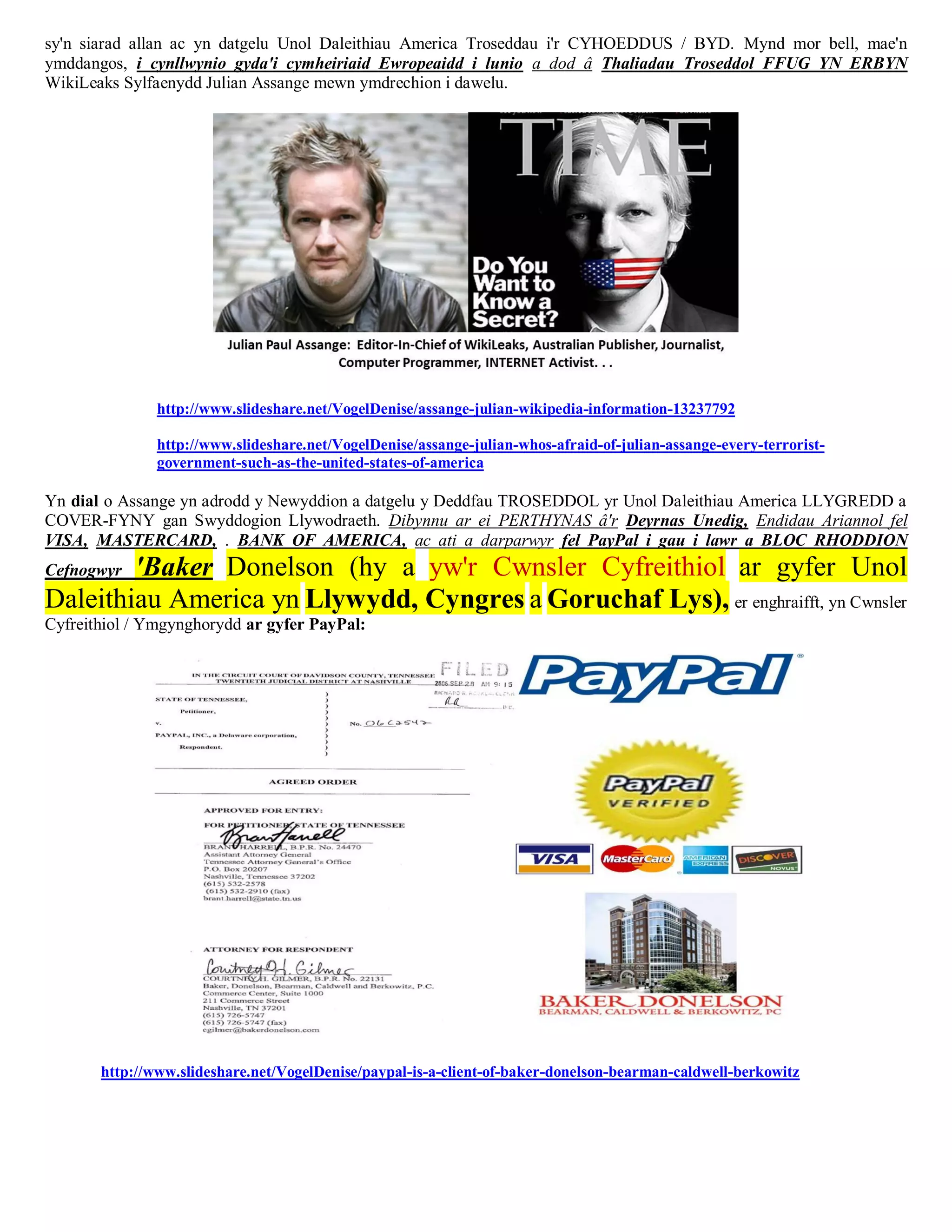 sy'n siarad allan ac yn datgelu Unol Daleithiau America Troseddau i'r CYHOEDDUS / BYD. Mynd mor bell, mae'n
ymddangos, i cynllwynio gyda'i cymheiriaid Ewropeaidd i lunio a dod â Thaliadau Troseddol FFUG YN ERBYN
WikiLeaks Sylfaenydd Julian Assange mewn ymdrechion i dawelu.




               http://www.slideshare.net/VogelDenise/assange-julian-wikipedia-information-13237792

               http://www.slideshare.net/VogelDenise/assange-julian-whos-afraid-of-julian-assange-every-terrorist-
               government-such-as-the-united-states-of-america

Yn dial o Assange yn adrodd y Newyddion a datgelu y Deddfau TROSEDDOL yr Unol Daleithiau America LLYGREDD a
COVER-FYNY gan Swyddogion Llywodraeth. Dibynnu ar ei PERTHYNAS â'r Deyrnas Unedig, Endidau Ariannol fel
VISA, MASTERCARD, . BANK OF AMERICA, ac ati a darparwyr fel PayPal i gau i lawr a BLOC RHODDION
        'Baker Donelson (hy a yw'r Cwnsler Cyfreithiol ar gyfer Unol
Cefnogwyr
Daleithiau America yn Llywydd, Cyngres a Goruchaf Lys), er enghraifft, yn Cwnsler
Cyfreithiol / Ymgynghorydd ar gyfer PayPal:




       http://www.slideshare.net/VogelDenise/paypal-is-a-client-of-baker-donelson-bearman-caldwell-berkowitz
 