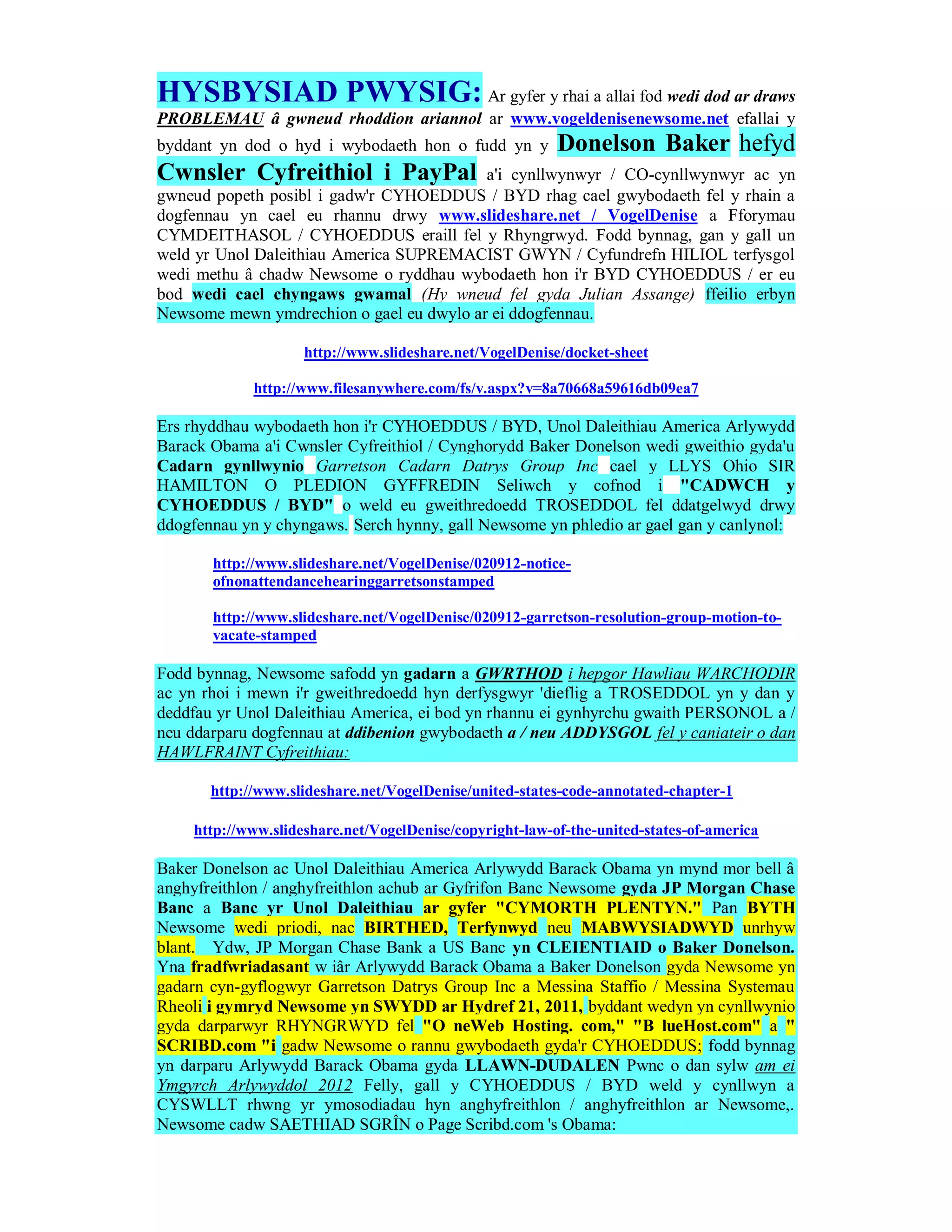 HYSBYSIAD PWYSIG: Ar gyfer y rhai a allai fod wedi dod ar draws
PROBLEMAU â gwneud rhoddion ariannol ar www.vogeldenisenewsome.net efallai y
byddant yn dod o hyd i wybodaeth hon o fudd yn y         Donelson Baker hefyd
Cwnsler Cyfreithiol i PayPal              a'i cynllwynwyr / CO-cynllwynwyr ac yn
gwneud popeth posibl i gadw'r CYHOEDDUS / BYD rhag cael gwybodaeth fel y rhain a
dogfennau yn cael eu rhannu drwy www.slideshare.net / VogelDenise a Fforymau
CYMDEITHASOL / CYHOEDDUS eraill fel y Rhyngrwyd. Fodd bynnag, gan y gall un
weld yr Unol Daleithiau America SUPREMACIST GWYN / Cyfundrefn HILIOL terfysgol
wedi methu â chadw Newsome o ryddhau wybodaeth hon i'r BYD CYHOEDDUS / er eu
bod wedi cael chyngaws gwamal (Hy wneud fel gyda Julian Assange) ffeilio erbyn
Newsome mewn ymdrechion o gael eu dwylo ar ei ddogfennau.

                    http://www.slideshare.net/VogelDenise/docket-sheet

             http://www.filesanywhere.com/fs/v.aspx?v=8a70668a59616db09ea7

Ers rhyddhau wybodaeth hon i'r CYHOEDDUS / BYD, Unol Daleithiau America Arlywydd
Barack Obama a'i Cwnsler Cyfreithiol / Cynghorydd Baker Donelson wedi gweithio gyda'u
Cadarn gynllwynio Garretson Cadarn Datrys Group Inc cael y LLYS Ohio SIR
HAMILTON O PLEDION GYFFREDIN Seliwch y cofnod i "CADWCH y
CYHOEDDUS / BYD" o weld eu gweithredoedd TROSEDDOL fel ddatgelwyd drwy
ddogfennau yn y chyngaws. Serch hynny, gall Newsome yn phledio ar gael gan y canlynol:

       http://www.slideshare.net/VogelDenise/020912-notice-
       ofnonattendancehearinggarretsonstamped

       http://www.slideshare.net/VogelDenise/020912-garretson-resolution-group-motion-to-
       vacate-stamped

Fodd bynnag, Newsome safodd yn gadarn a GWRTHOD i hepgor Hawliau WARCHODIR
ac yn rhoi i mewn i'r gweithredoedd hyn derfysgwyr 'dieflig a TROSEDDOL yn y dan y
deddfau yr Unol Daleithiau America, ei bod yn rhannu ei gynhyrchu gwaith PERSONOL a /
neu ddarparu dogfennau at ddibenion gwybodaeth a / neu ADDYSGOL fel y caniateir o dan
HAWLFRAINT Cyfreithiau:

       http://www.slideshare.net/VogelDenise/united-states-code-annotated-chapter-1

    http://www.slideshare.net/VogelDenise/copyright-law-of-the-united-states-of-america

Baker Donelson ac Unol Daleithiau America Arlywydd Barack Obama yn mynd mor bell â
anghyfreithlon / anghyfreithlon achub ar Gyfrifon Banc Newsome gyda JP Morgan Chase
Banc a Banc yr Unol Daleithiau ar gyfer "CYMORTH PLENTYN." Pan BYTH
Newsome wedi priodi, nac BIRTHED, Terfynwyd neu MABWYSIADWYD unrhyw
blant. Ydw, JP Morgan Chase Bank a US Banc yn CLEIENTIAID o Baker Donelson.
Yna fradfwriadasant w iâr Arlywydd Barack Obama a Baker Donelson gyda Newsome yn
gadarn cyn-gyflogwyr Garretson Datrys Group Inc a Messina Staffio / Messina Systemau
Rheoli i gymryd Newsome yn SWYDD ar Hydref 21, 2011, byddant wedyn yn cynllwynio
gyda darparwyr RHYNGRWYD fel "O neWeb Hosting. com," "B lueHost.com" a "
SCRIBD.com "i gadw Newsome o rannu gwybodaeth gyda'r CYHOEDDUS; fodd bynnag
yn darparu Arlywydd Barack Obama gyda LLAWN-DUDALEN Pwnc o dan sylw am ei
Ymgyrch Arlywyddol 2012 Felly, gall y CYHOEDDUS / BYD weld y cynllwyn a
CYSWLLT rhwng yr ymosodiadau hyn anghyfreithlon / anghyfreithlon ar Newsome,.
Newsome cadw SAETHIAD SGRÎN o Page Scribd.com 's Obama:
 