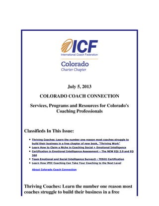 July 5, 2013
COLORADO COACH CONNECTION
Services, Programs and Resources for Colorado's
Coaching Professionals
Classifieds In This Issue:
Thriving Coaches: Learn the number one reason most coaches struggle to
build their business in a free chapter of new book, "Thriving Work"
Learn How to Claim a Niche in Coaching Social + Emotional Intelligence
Certification in Emotional Intelligence Assessment – The NEW EQi 2.0 and EQ
360
Team Emotional and Social Intelligence Survey® - TESI® Certification
Learn How iPEC Coaching Can Take Your Coaching to the Next Level
About Colorado Coach Connection
Thriving Coaches: Learn the number one reason most
coaches struggle to build their business in a free
 