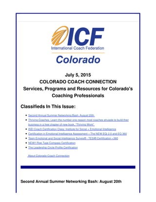 July 5, 2015
COLORADO COACH CONNECTION
Services, Programs and Resources for Colorado's
Coaching Professionals
Classifieds In This Issue:
Second Annual Summer Networking Bash: August 20th
Thriving Coaches: Learn the number one reason most coaches struggle to build their
business in a free chapter of new book, "Thriving Work"
ISEI Coach Certification Class: Institute for Social + Emotional Intelligence
Certification in Emotional Intelligence Assessment – The NEW EQi 2.0 and EQ 360
Team Emotional and Social Intelligence Survey® - TESI® Certification <360
NEW!! Risk Type Compass Certification
The Leadership Circle Profile Certification
About Colorado Coach Connection
Second Annual Summer Networking Bash: August 20th
 