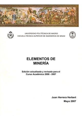 INTRODUCCIÓN A LOS
FUNDAMENTOS DE LA
TECNOLOGÍA MINERA
ELEMENTOS DE
MINERÍA
Juan Herrera Herbert
Mayo 2007
Edición actualizada y revisada para el
Curso Académico 2006 - 2007
 
