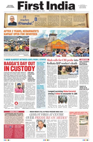 JAIPUR l SATURDAY, MAY 7, 2022 l Pages 12 l 3.00  RNI NO. RAJENG/2019/77764 l Vol 3 l Issue No. 329
OUR EDITIONS:
JAIPUR, LUCKNOW,
NEW DELHI  MUMBAI
www.firstindia.co.in
https://firstindia.co.in/epapers/jaipur
twitter.com/thefirstindia
facebook.com/thefirstindia
instagram.com/thefirstindia
Dear Readers,
t is indeed a privilege
and a proud moment
for the First India fam-
ily to introduce the
First India newspaper in
Mumbai - the financial capi-
tal of India and the city of
dreams. First India, with its
contemporary and thought-
provoking journalism will
soon become the ‘pulse’ of
the largest city of India with
itsuniqueheritageandethos!
On the editorial front the
newspaper’s policy will be
fair and independent but
with intelligent support to
the popular policies and pro-
grammes of the centre and
state government.
After making a mark in the
hearts of people of Ra-
jasthan, Gujarat, Uttar
Pradesh and New Delhi, we
look forward to keeping pace
with the relentless energy of
Mumbai and painting First
India with the special colours
of this beautiful city which
makes everyone its own, even
as we are sure that Mumbai-
kars will welcome us whole-
heartedly and give us a place
in their homes and hearts.
Jai Hind!
—Jagdeesh Chandra
CEO  Editor-in-Chief, First India
I
FI
reaches
Mumbai
(Right) Devotees during the opening of the doors (kapaat) of the Kedarnath Dham
in Rudraprayag district on Friday morning. The doors were opened after over two
years due to prolonged COVID-19. (Above) Uttarakhand Chief Minister Pushkar
Singh Dhami greets people during the ceremony.  —PHOTOS BY PTI
7-HOUR SLUGFEST BETWEEN COPS FROM 3 STATES
BAGGA’S DAY OUT
INCUSTODY
Punjab police team picks BJP leader Tajinder Pal
Singh Bagga from his Delhi residence. Enroute to
Mohali were stopped by Haryana cops after Delhi
police registers kidnapping case based on Bagga’s
father’s complaint. Haryana police surrounded the
Punjab police vehicle and escorted them off the
highway to a police station in Kurukshetra
Delhi police
brings Bagga
back to
national
capital after
Haryana police
hand him over
AFTER 2 YEARS, KEDARNATH’S
KAPAAT OPEN FOR DEVOTEES
New Delhi: BJP leader
Tajinder Pal Singh
Bagga’s arrest on Fri-
day morning from his
home in Delhi by cops
from neighbouring Pun-
jab set off a dramatic
showdowninvolvingtwo
parties and police forces
across three states.
In a cat-and-mouse
game that lasted hours,
Bagga was taken away
by the Punjab police at
5 am. He was arrested
for “provocative state-
ments, promoting reli-
gious enmity and crimi-
nal intimidation” over
his tweets against
Aam Aadmi Party
(AAP) chief and Delhi
Chief Minister Arvind
Kejriwal.
Delhi police, which
HIGH COURT TURNS
DOWN PUNJAB
GOVT’S REQUEST
RANAs’ STATEMENTS
NOT ENOUGH TO
INVOKE SEDITION
TRAVESTY OF
JUSTICE: SC ON
AZAM’S BAIL DELAY
COPS PRESENT
BAGGA BEFORE
DWARKA JUDGE
Hours after Haryana
Police “abruptly and
illegally restrained”
the Punjab Police
from taking BJP leader
Tajinder Pal Bagga to
Mohali after arresting
him from the national
capital, the Punjab and
Haryana High Court
directed the states of
Haryana and Delhi to
file their written state-
ment. They have been
asked to elaborate on
the status of the police
officials alleged to be
detained.
In its detailed order grant-
ing bail to Independent
MP Navneet Rana and
her husband MLA Ravi
Rana, a special court said
that while they “crossed
the lines of freedom of
speech and expression”
in their “blameworthy”
statements against Ma-
harashtra Chief Minister
Uddhav Thackeray, mere
expression of derogatory
or objectionable words is
not a sufficient ground to
invoke sedition under pro-
visions of Section 124 A
of the Indian Penal Code.
The Supreme Court on
Friday expressed dis-
pleasure over the delay in
hearing the bail applica-
tion of Samajwadi Party
leader Azam Khan in a
land grabbing case, say-
ing “this is a travesty of
justice”. Justices LN Rao
and BR Gavai noted that
Mr Khan has got bail in
86 out of 87 cases, and
said it would hear the
matter on May 11. “He
has been out on bail in all
matters except one for so
long, this is a travesty of
justice,” the bench said.
Delhi Police brought
Tajinder Bagga for
medical at Deen Dayal
Upadhyay Hospital. Af-
ter the medical, close
to midnight, cops were
on their way to Dwarka
Court’s Judge’s resi-
dence in Gurugram to
present Bagga till the
last reports came in.
As per law, it is man-
datory for the accused
to be presented in the
court within 24 hours
of the arrest. It is likely
that Bagga will be sent
to remand.
Procedure wasn’t followed. It’s a politi-
cal issue as during polls Bagga had de-
livered speeches. Speeches normally in-
clude blame against each other. If something
happens, EC takes cognisance and then police
looks into it —Manohar Lal Khattar, Haryana Chief Minister
Shah calls for CBI probe into
Kolkata BJP worker’s death
Kolkata: Union Home
Minister Amit Shah vis-
ited the family of a
26-year-old BJP worker
who was found hanging
inside an abandoned
building in north Kolka-
ta’sGhoshBaganareaon
Friday morning.
He called for a CBI in-
quiry into the death of
ArjunChowrasia,awork-
er of the party’s youth
wing, and said the Minis-
try of Home Affairs had
asked the West Bengal
government to submit a
report on the death.
“Yesterday they (the
Mamata Banerjee gov-
ernment) completed the
first year, it seems like
they want to send a mes-
sage that they won’t stop.
Ihadadetailedconversa-
tionwiththefamily
.They
are disheartened over
losing their son and the
way his body was
snatchedfromthem.Our
party has moved court.
There should be a CBI
probe and culprits must
be brought to books,”
Shah told reporters.
WOMAN JUMPS INTO WATER TANK
WITH 3 MINOR DAUGHTERS,ALL DIE
Mukesh Mathrani
Barmer: A 30-year-old
woman Jassi died by
jumping into a water
tank, along with her
three minor daughters
Jyotsna, 5, Diksha,
3, and Monika, 1, at
Akdada village in Barmer
district on Thursday
night, said Baytu SHO
Lalit Kishore. According
to the police, the woman
was upset with her
husband Kailashram’s
drinking habit that led to
regular clashes between
both of them. However,
the matter is being in-
vestigated. Post mortem
will be conducted on the
arrival of the woman’s
family, police said. The
woman also has a son,
which she spared. The
deceased went to sleep
after serving food to the
family but on early Fri-
day when her husband
did not find his wife
and three daughters, he
launched a search.
COURTYARD
CRUCIAL READ
LOUDSPEAKER USE FOR AZAAN
NOT A FUNDAMENTAL RIGHT: HC
The Allahabad High Court has remarked that “the law
has now been settled” that the use of loudspeakers
in mosques is not protected by fundamental rights.
The court made the observation on Wednesday while
dismissing a petition filed by Irfan, a resident of Uttar
Pradesh’s Budaun district, who wanted it to quash a
December 2021 SDM order that rejected a request to
use loudspeaker in a mosque for giving azaan.
MUSK TO REPLACE
PARAG AS CEO
CHINA POSTPONES
ASIAN GAMES
Elon Musk is expected
to become Twitter’s tem-
porary CEO after closing
his $44 billion takeover
of the social-media firm,
a person familiar with
the matter said. Parag
Agrawal, was named
the Twitter’s CEO in
November last year.
The 2022 Asian Games,
which were scheduled to
take place in Hangzhou
in September, were on
Friday postponed amid a
surge in COVID-19 cases
in China. The Games were
scheduled to take place
from September 10-25 in
the Zhejiang province.
INDIAN MEDIA’S FALL IN PRESS FREEDOM INDEX 2022
GEHLOT FIRES AT CENTRE
OVER PRESSURE ON MEDIA!
First India Bureau
Jaipur: Chief Minister
Ashok Gehlot on Friday
expressed concern
about press freedom
and said that India’s
ranking fell in the Press
Freedom Index 2022.
“India’s ranking has
fallen to 150th position
out of 180 countries. It
is a symbol of the plight
of Indian media. Since
the coming of the Modi
government in 2014,
there has been such a
vicious cycle of media
repression that the me-
dia is completely run-
ning at the behest of the
central government,
BJP and RSS,” Gehlot
said.
The Chief Minister
further aded, “There is
so much fear in the me-
dia that instead of
showing the truth with
fairness and logic, such
coverage is done so that
no one is displeased.
Today there is an out-
cry among the public
due to inflation and un-
employment, but there
is no discussion in the
media on this. The de-
bate of polarization
goes on only in the
name of religion. The
media should support
the people without com-
ing under pressure
from the central gov-
ernment. When the me-
dia will talk about the
interest of the common
man, then the public
will also support the
media and the central
government will not
have the courage to
curb the media as it has
been imposed now.”
Chief Minister Ashok Gehlot
Longest surviving Hizbul terrorist
among 3 killed in encounter in JK
Anantnag: Three ter-
rorists were been shot
dead by the security
forces in Jammu and
Kashmir’s Pahalgam,
which comes under
Anantnag district, a
key route of the Amar-
nath yatra.
Of the three terror-
ists who were shot
dead today, one was
among the oldest
surviving Hizbul Mu-
jahideen terrorists,
the police said.
Ashraf Molvi (one
of oldest surviving
terrorist of HM terror
outfit) along with two
other terrorists killed.
Successful operation
on yatra route is a ma-
jor success for us,”
Inspector General of
Police Vijay Kumar
tweeted.
Union Home Minister Amit Shah and State BJP leader Suvendu
Adhikari leave after meeting the deceased Bharatiya Janata Yuva
Morcha (BJYM) leader Arjun Chowrasias family members, at
Kashipur near Kolkata on Friday.
reports to the Centre,
claimed they were not
informed in advance
about the arrest. Punjab
police have refuted the
charge, saying one of
their teams has been at
a police station in Delhi
since last evening.
Meanwhile, Union
IB Minister Anurag
Thakur tweeted, “An-
other name of anarchy
is Aam Aadmi Party
.
Punjab did not give the
mandate to AAP so that
outsiders should come
and run the government
of Punjab.”
AP leaders have de-
fended the arrest saying
thePunjabpoliceareact-
ing in an unbiased way
.
 