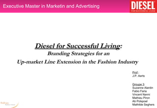 Executive Master in Marketin and Advertising




              Diesel for Successful Living:
                                    Living
                 Branding Strategies for an
      Up-market Line Extension in the Fashion Industry
                                                   Prof.:
                                                   J.P. Aerts


                                                   Groupe 3:
                                                   Suzanne Alardin
                                                   Fabio Faria
                                                   Vincent Nanni
                                                   Mathieu Piron
                                                   Ab Polspoel
                                                   Mathilde Seghers
 