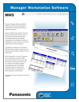 0DQDJHU:RUNVWDWLRQ6RIWZDUH
w w w . p a n a s o n i c . c o m / p o s
Panasonic Manager Workstation (MWS)
software provides strong capabilities for
managing and monitoring the success of
restaurant operations.
Panasonic MWS brings access to real-time,
system-wide reporting at the store level. It
also provides Corporate Administration
(consolidated reporting and database
management) and strengthens the ability to
manage Sales, Labor, Inventory, PLU and Tax
Table data for the entire enterprise.
The powerful, yet easy-to-use functions of
MWS help store managers manage the store
and also help franchisees manage their entire
market chain.
Easily configured on an array of Panasonic
point-of-sale system solutions*, MWS
communication options will help you enjoy
the benefits of timely data retrieval from
your restaurant and efficient program
downloading from your PC database,
combining the best of ‘purpose-built’
workstations with a no single point-of-
failure approach to open systems.
*Features/functions and POS System compatibility may vary by system and/or
software version.
MWS
 