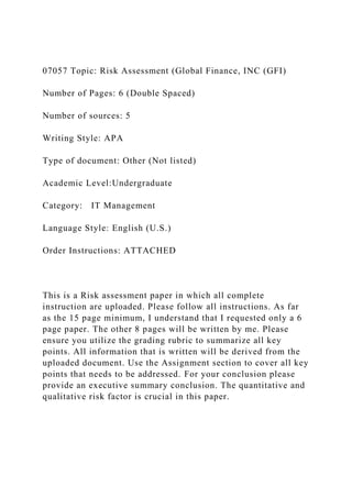 07057 Topic: Risk Assessment (Global Finance, INC (GFI)
Number of Pages: 6 (Double Spaced)
Number of sources: 5
Writing Style: APA
Type of document: Other (Not listed)
Academic Level:Undergraduate
Category: IT Management
Language Style: English (U.S.)
Order Instructions: ATTACHED
This is a Risk assessment paper in which all complete
instruction are uploaded. Please follow all instructions. As far
as the 15 page minimum, I understand that I requested only a 6
page paper. The other 8 pages will be written by me. Please
ensure you utilize the grading rubric to summarize all key
points. All information that is written will be derived from the
uploaded document. Use the Assignment section to cover all key
points that needs to be addressed. For your conclusion please
provide an executive summary conclusion. The quantitative and
qualitative risk factor is crucial in this paper.
 