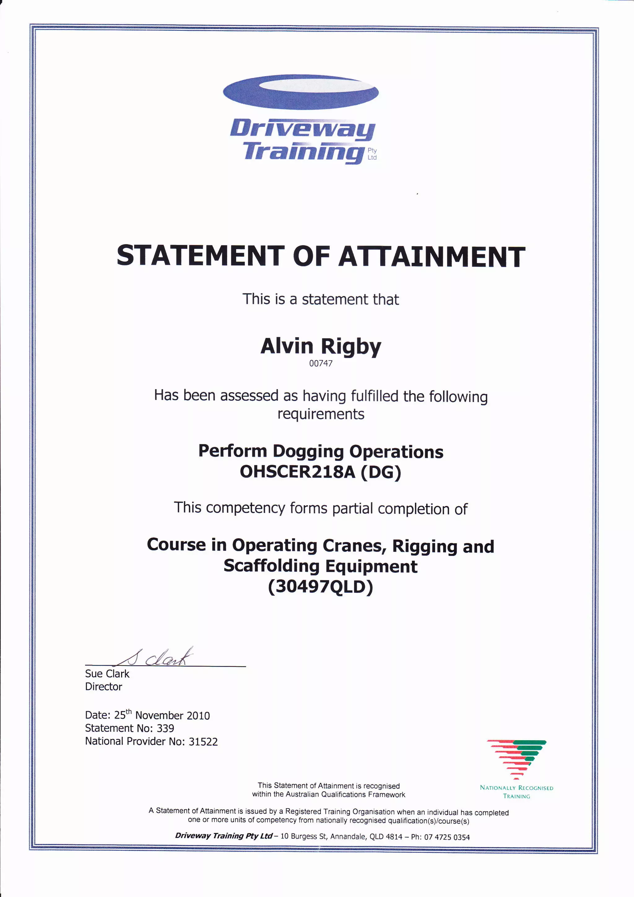 IlrFTewag
TraFnifig.,,
STATEM ENT OF ATTAIN M ENT
This is a statement that
Alvin Rigby
00747
Has been assessed as having fulfilled the following
requirements
Peform Dogging Operations
oHscER2lsA (DG)
This competency forms partial completion of
Course in Operating Cranes, Rigging and
Scaffolding Equipment
(3O4e7QLD)
Sue Clark
Director
Date: 25th November 2010
Statement No: 339
National Provider No: 31522 .''"...-
--a-,-_-a
-
:
This Statement of Attainment is recognised N^r,o*^..iRr.oo^,.uo
within the Australian Qualiflcations Framework
A Statement of Attainment is issued by a Registered Training Organisation when an individual has completed
one or more units of competency from nationally recognised qualification(s)/course(s)
Driveway Training Pty Lil- 10 Burgess St, Annandale, QLD 4814 - ph: 07 4725 O3S4