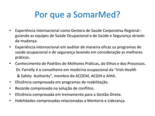 Por que a SomarMed?
• Experiência internacional como Gestora de Saúde Corporativa Regional -
guiando as equipes de Saúde Ocupacional e de Saúde e Segurança através
da mudança.
• Experiência internacional em auditar de maneira eficaz os programas de
saúde ocupacional e de segurança levando em consideração as melhores
práticas.
• Conhecimento de Padrões de Melhores Práticas, do Ethos e dos Processos.
Dr. Farrelly é o conselheiro em medicina ocupacional da "Irish Health
& Safety Authority", membro do ACOEM, ACGIH e AIHA.
• Eficiência comprovada em programas de reabilitação.
• Recorde comprovado na solução de conflitos.
• Eficiência comprovada em treinamento para a Gestão Direta.
• Habilidades comprovadas relacionadas a Mentoria e Liderança.
 