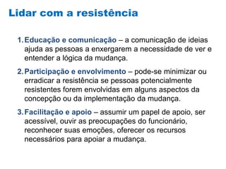Lidar com a resistência
1.Educação e comunicação – a comunicação de ideias
ajuda as pessoas a enxergarem a necessidade de ver e
entender a lógica da mudança.
2.Participação e envolvimento – pode-se minimizar ou
erradicar a resistência se pessoas potencialmente
resistentes forem envolvidas em alguns aspectos da
concepção ou da implementação da mudança.
3.Facilitação e apoio – assumir um papel de apoio, ser
acessível, ouvir as preocupações do funcionário,
reconhecer suas emoções, oferecer os recursos
necessários para apoiar a mudança.
 