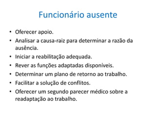 Funcionário ausente
• Oferecer apoio.
• Analisar a causa-raiz para determinar a razão da
ausência.
• Iniciar a reabilitação adequada.
• Rever as funções adaptadas disponíveis.
• Determinar um plano de retorno ao trabalho.
• Facilitar a solução de conflitos.
• Oferecer um segundo parecer médico sobre a
readaptação ao trabalho.
 