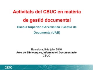 Activitats del CSUC en matèria
de gestió documental
Escola Superior d'Arxivística i Gestió de
Documents (UAB)
Barcelona, 5 de juliol 2016
Àrea de Biblioteques, Informació i Documentació
CSUC
 