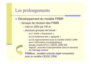 Les prolongements
Développement du modèle FRBR
Groupe de révision des FRBR
créé en 2003 par l’IFLA
plusieurs groupes de travail :
sur l ’entité « Expression »
sur le traitement des « agrégats »
sur le rapprochement avec le modèle CIDOC CRM
pour l’information muséographique
groupe conjoint IFLA / CIDOC CRM SIG
objectif : accroître l’interopérabilité dans le domaine
de l’héritage culturel
FRBRoo : modèle orienté objet compatible
avec le modèle CIDOC CRM
 