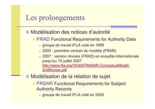 Les prolongements
Modélisation des notices d’autorité
FRAD Functional Requirements for Authority Data
groupe de travail IFLA créé en 1999
2005 : première version du modèle (FRAR)
2007 : version révisée (FRAD) en enquête internationale
jusqu’au 15 juillet 2007
http://www.ifla.org/VII/d4/FRANAR-ConceptualModel-
2ndReview.pdf
Modélisation de la relation de sujet
FRSAR Functional Requirements for Subject
Authority Records
groupe de travail IFLA créé en 2005
 