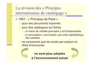 La révision des « Principes
internationaux de catalogage »
1961 : « Principes de Paris »
pour des documents imprimés
pour des catalogues sur fiches
la notion de vedette principale y est fondamentale
la consultation y est linéaire, par ordre alphabétique
des vedettes
ne concernent que les accès par auteurs et
titres d’anonymes
ne sont plus adaptés
à l’environnement actuel
 