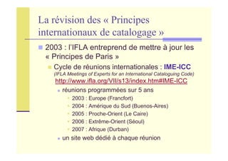 La révision des « Principes
internationaux de catalogage »
2003 : l’IFLA entreprend de mettre à jour les
« Principes de Paris »
Cycle de réunions internationales : IME-ICC
(IFLA Meetings of Experts for an International Cataloguing Code)
http://www.ifla.org/VII/s13/index.htm#IME-ICC
réunions programmées sur 5 ans
2003 : Europe (Francfort)
2004 : Amérique du Sud (Buenos-Aires)
2005 : Proche-Orient (Le Caire)
2006 : Extrême-Orient (Séoul)
2007 : Afrique (Durban)
un site web dédié à chaque réunion
 
