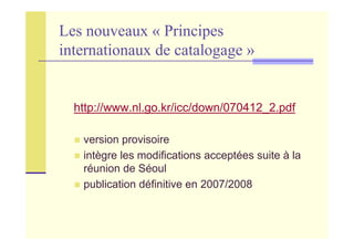 Les nouveaux « Principes
internationaux de catalogage »
http://www.nl.go.kr/icc/down/070412_2.pdf
version provisoire
intègre les modifications acceptées suite à la
réunion de Séoul
publication définitive en 2007/2008
 