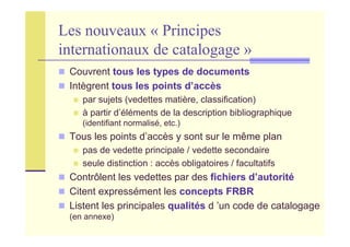 Les nouveaux « Principes
internationaux de catalogage »
Couvrent tous les types de documents
Intègrent tous les points d’accès
par sujets (vedettes matière, classification)
à partir d’éléments de la description bibliographique
(identifiant normalisé, etc.)
Tous les points d’accès y sont sur le même plan
pas de vedette principale / vedette secondaire
seule distinction : accès obligatoires / facultatifs
Contrôlent les vedettes par des fichiers d’autorité
Citent expressément les concepts FRBR
Listent les principales qualités d ’un code de catalogage
(en annexe)
 