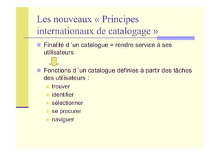 Les nouveaux « Principes
internationaux de catalogage »
Finalité d ’un catalogue = rendre service à ses
utilisateurs
Fonctions d ’un catalogue définies à partir des tâches
des utilisateurs :
trouver
identifier
sélectionner
se procurer
naviguer
 