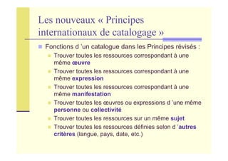 Les nouveaux « Principes
internationaux de catalogage »
Fonctions d ’un catalogue dans les Principes révisés :
Trouver toutes les ressources correspondant à une
même œuvre
Trouver toutes les ressources correspondant à une
même expression
Trouver toutes les ressources correspondant à une
même manifestation
Trouver toutes les œuvres ou expressions d ’une même
personne ou collectivité
Trouver toutes les ressources sur un même sujet
Trouver toutes les ressources définies selon d ’autres
critères (langue, pays, date, etc.)
 