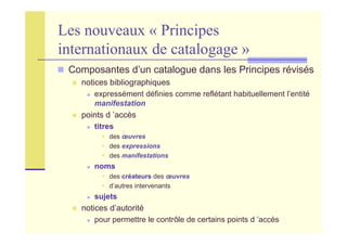 Les nouveaux « Principes
internationaux de catalogage »
Composantes d’un catalogue dans les Principes révisés
notices bibliographiques
expressément définies comme reflétant habituellement l’entité
manifestation
points d ’accès
titres
des œuvres
des expressions
des manifestations
noms
des créateurs des œuvres
d’autres intervenants
sujets
notices d’autorité
pour permettre le contrôle de certains points d ’accès
 