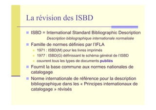 La révision des ISBD
ISBD = International Standard Bibliographic Description
Description bibliographique internationale normalisée
Famille de normes définies par l’IFLA
1971 : ISBD(M) pour les livres imprimés
1977 : ISBD(G) définissant le schéma général de l’ISBD
couvrent tous les types de documents publiés
Fournit la base commune aux normes nationales de
catalogage
Norme internationale de référence pour la description
bibliographique dans les « Principes internationaux de
catalogage » révisés
 