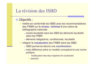 La révision des ISBD
Objectifs :
mettre en conformité les ISBD avec les recommandations
des FRBR sur le niveau minimal d’une notice de
bibliographie nationale
rendre facultatifs dans les ISBD les éléments facultatifs
selon les FRBR
éléments obligatoires, conditionnels, facultatifs
intégrer le vocabulaire des FRBR dans les ISBD
ISBD permet de décrire une manifestation
mais différence entre un modèle conceptuel et une norme
pratique
inadéquation des deux registres de vocabulaire
abandon
 