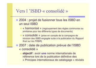 Vers l ’ISBD « consolidé »
2004 : projet de fusionner tous les ISBD en
un seul ISBD
« harmonisé » (regroupement des règles communes ou
similaires pour les différents types de documents)
« consolidé » (prise en compte de la campagne de
révision des ISBD engagée suite à la publication du Rapport
final sur les FRBR)
2007 : date de publication prévue de l’ISBD
« consolidé »
objectif : avoir une norme internationale de
référence lors de la publication définitive des
« Principes internationaux de catalogage » révisés
 