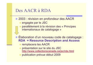 Des AACR à RDA
2003 : révision en profondeur des AACR
engagée par le JSC
parallèlement à la révision des « Principes
internationaux de catalogage »
Élaboration d’un nouveau code de catalogage :
RDA = Resource Description and Access
remplacera les AACR
présentation sur le site du JSC
http://www.collectionscanada.ca/jsc/rda.html
publication prévue début 2009
 
