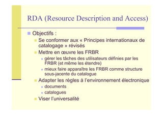 RDA (Resource Description and Access)
Objectifs :
Se conformer aux « Principes internationaux de
catalogage » révisés
Mettre en œuvre les FRBR
gérer les tâches des utilisateurs définies par les
FRBR (et même les étendre)
mieux faire apparaître les FRBR comme structure
sous-jacente du catalogue
Adapter les règles à l’environnement électronique
documents
catalogues
Viser l’universalité
 