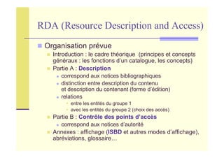 RDA (Resource Description and Access)
Organisation prévue
Introduction : le cadre théorique (principes et concepts
généraux : les fonctions d’un catalogue, les concepts)
Partie A : Description
correspond aux notices bibliographiques
distinction entre description du contenu
et description du contenant (forme d’édition)
relations
entre les entités du groupe 1
avec les entités du groupe 2 (choix des accès)
Partie B : Contrôle des points d’accès
correspond aux notices d’autorité
Annexes : affichage (ISBD et autres modes d’affichage),
abréviations, glossaire…
 