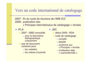 Vers un code international de catalogage
IFLA
2007 : ISBD consolidé
pour la description
bibliographique
uniquement
pas de document
cohérent pour
les vedettes
les notices d’autorité
JSC
début 2009 : RDA
code de catalogage
complet
détaillé
conforme aux
« Principes » révisés
d’utilisation déjà
« supranationale »
2007 : fin du cycle de réunions de l’IME-ICC
2008 : publication des
« Principes internationaux de catalogage » révisés
 