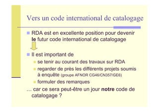 Vers un code international de catalogage
RDA est en excellente position pour devenir
le futur code international de catalogage
Il est important de
se tenir au courant des travaux sur RDA
regarder de près les différents projets soumis
à enquête (groupe AFNOR CG46/CN357/GE6)
formuler des remarques
… car ce sera peut-être un jour notre code de
catalogage ?
 