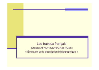 Les travaux français
Groupe AFNOR CG46/CN357/GE6 :
« Évolution de la description bibliographique »
 