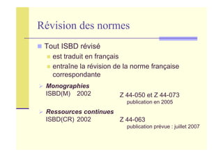 Révision des normes
Monographies
ISBD(M) 2002
Ressources continues
ISBD(CR) 2002
Z 44-050 et Z 44-073
publication en 2005
Z 44-063
publication prévue : juillet 2007
Tout ISBD révisé
est traduit en français
entraîne la révision de la norme française
correspondante
 