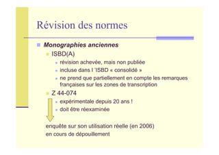 Révision des normes
Monographies anciennes
ISBD(A)
révision achevée, mais non publiée
incluse dans l ’ISBD « consolidé »
ne prend que partiellement en compte les remarques
françaises sur les zones de transcription
Z 44-074
expérimentale depuis 20 ans !
doit être réexaminée
enquête sur son utilisation réelle (en 2006)
en cours de dépouillement
 